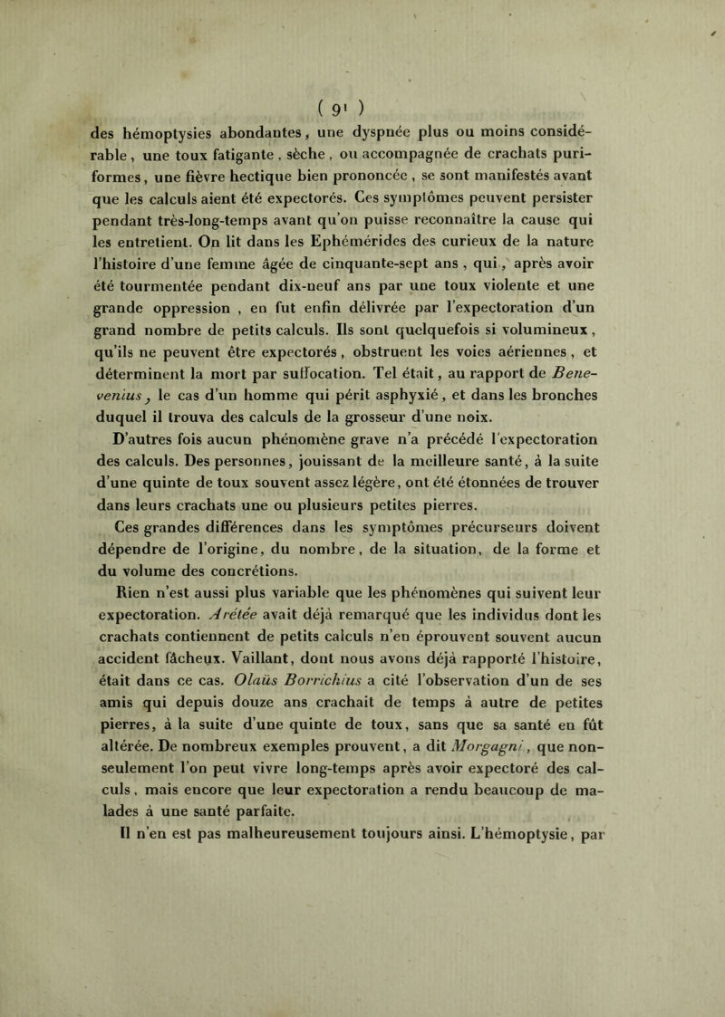 ( 9' ) des hémoptysies abondantes, une dyspnée plus ou moins considé- rable , une toux fatigante , sèche , ou accompagnée de crachats puri- formes, une fièvre hectique bien prononcée , se sont manifestés avant que les calculaient été expectorés. Ces symptômes peuvent persister pendant très-long-temps avant qu’on puisse reconnaître la cause qui les entretient. On lit dans les Ephémérides des curieux de la nature l’histoire d’une femme âgée de cinquante-sept ans , qui, après avoir été tourmentée pendant dix-neuf ans par une toux violente et une grande oppression , en fut enfin délivrée par l’expectoration d’un grand nombre de petits calculs. Ils sont quelquefois si volumineux, qu’ils ne peuvent être expectorés, obstruent les voies aériennes, et déterminent la mort par suffocation. Tel était, au rapport de Bene- veniusJ le cas d’un homme qui périt asphyxié, et dans les bronches duquel il trouva des calculs de la grosseur d’une noix. D’autres fois aucun phénomène grave n’a précédé l'expectoration des calculs. Des personnes, jouissant de la meilleure santé, à la suite d’une quinte de toux souvent assez légère, ont été étonnées de trouver dans leurs crachats une ou plusieurs petites pierres. Ces grandes diflférences dans les symptômes précurseurs doivent dépendre de l’origine, du nombre, de la situation, de la forme et du volume des concrétions. Rien n’est aussi plus variable que les phénomènes qui suivent leur expectoration. Arélée avait déjà remarqué que les individus dont les crachats contiennent de petits calculs n’en éprouvent souvent aucun accident fâcheux. Vaillant, dont nous avons déjà rapporté l’histoire, était dans ce cas. Olaüs Borrichius a cité l’observation d’un de ses amis qui depuis douze ans crachait de temps à autre de petites pierres, à la suite d’une quinte de toux, sans que sa santé en fût altérée. De nombreux exemples prouvent, a dit Morgagni, que non- seulement l’on peut vivre long-temps après avoir expectoré des cal- culs , mais encore que leur expectoration a rendu beaucoup de ma- lades à une santé parfaite. Il n’en est pas malheureusement toujours ainsi. L’hémoptysie, par