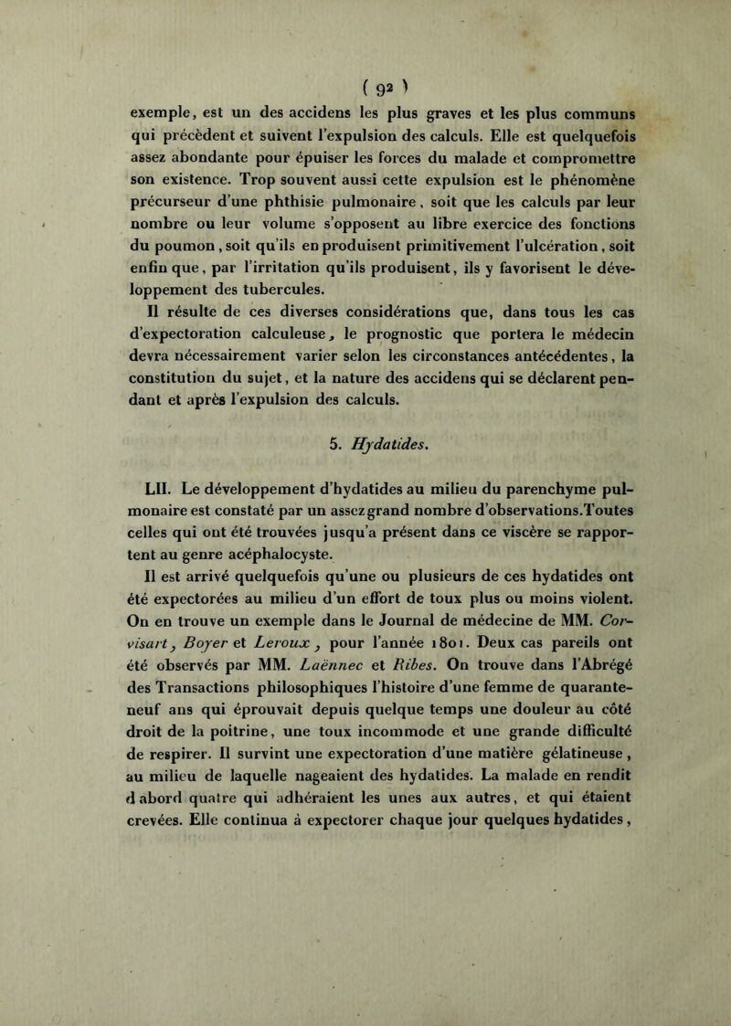 exemple, est un des accidens les plus graves et les plus communs qui précèdent et suivent l’expulsion des calculs. Elle est quelquefois assez abondante pour épuiser les forces du malade et compromettre son existence. Trop souvent aussi cette expulsion est le phénomène précurseur d’une phthisie pulmonaire, soit que les calculs par leur nombre ou leur volume s’opposent au libre exercice des fonctions du poumon, soit qu’ils en produisent primitivement l’ulcération, soit enfin que, par l’irritation qu’ils produisent, ils y favorisent le déve- loppement des tubercules. Il résulte de ces diverses considérations que, dans tous les cas d’expectoration calculeuse, le prognostic que portera le médecin devra nécessairement varier selon les circonstances antécédentes, la constitution du sujet, et la nature des accidens qui se déclarent pen- dant et après l’expulsion des calculs. 5. Hydatides. LU. Le développement d’hydatides au milieu du parenchyme pul- monaire est constaté par un assez grand nombre d’observations.Toutes celles qui ont été trouvées jusqu’à présent dans ce viscère se rappor- tent au genre acéphalocyste. Il est arrivé quelquefois qu’une ou plusieurs de ces hydatides ont été expectorées au milieu d’un effort de toux plus ou moins violent. On en trouve un exemple dans le Journal de médecine de MM. Cor- visart J Boyer et Leroux ^ pour l’année 1801. Deux cas pareils ont été observés par MM. Laënnec et Rihes. On trouve dans l’Abrégé des Transactions philosophiques l’histoire d’une femme de quarante- neuf ans qui éprouvait depuis quelque temps une douleur au côté droit de la poitrine, une toux incommode et une grande difficulté de respirer. Il survint une expectoration d’une matière gélatineuse , au milieu de laquelle nageaient des hydatides. La malade en rendit d abord quatre qui adhéraient les unes aux autres, et qui étaient crevées. Elle continua à expectorer chaque jour quelques hydatides,