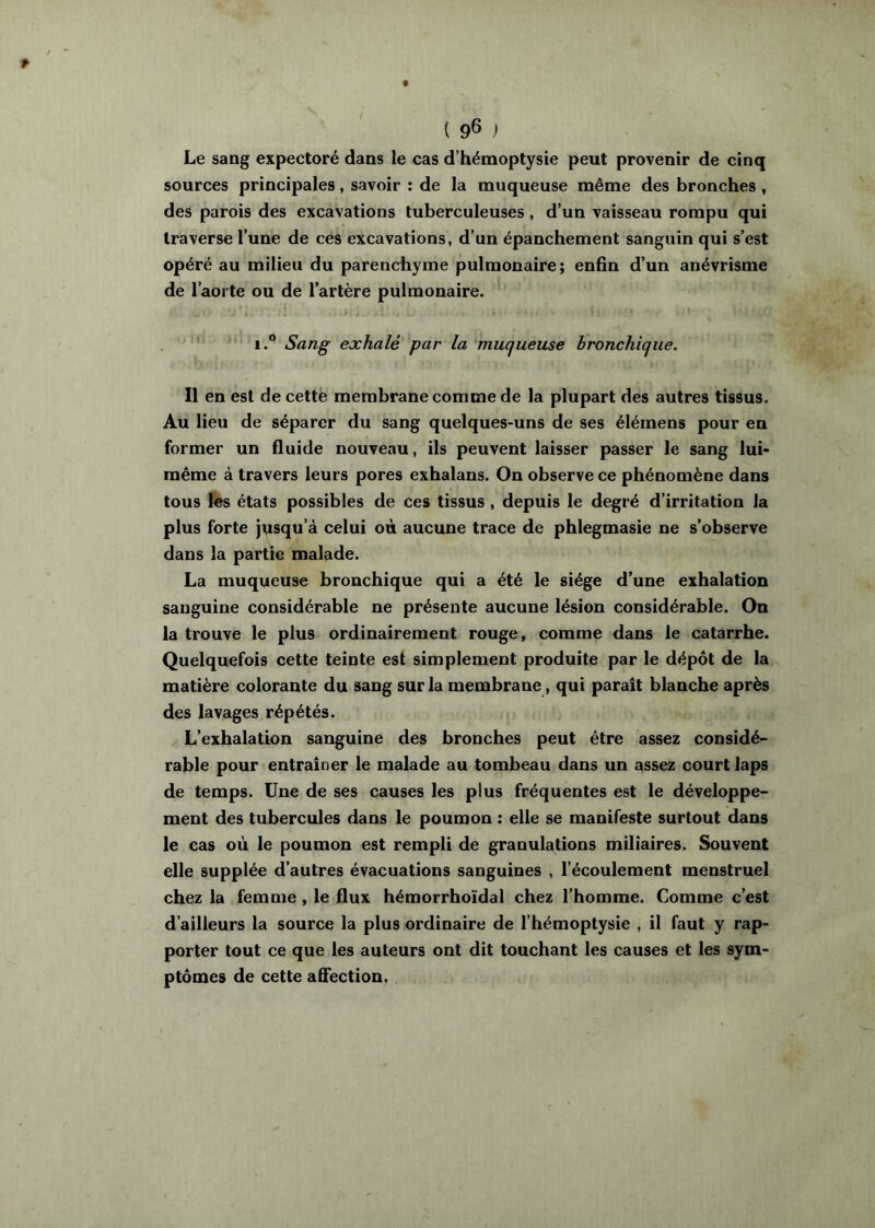 { 9® ) Le sang expectoré dans le cas d’hémoptysie peut provenir de cinq sources principales, savoir : de la muqueuse même des bronches , des parois des excavations tuberculeuses, d’un vaisseau rompu qui traverse l’une de ces excavations, d’un épanchement sanguin qui s’est opéré au milieu du parenchyme pulmonaire; enfin d’un anévrisme de l’aorte ou de l’artère pulmonaire. ' 1.® Sang exhalé par la muqueuse bronchique. Il en est de cette membrane comme de la plupart des autres tissus. Au lieu de séparer du sang quelques-uns de ses élémens pour en former un fluide nouveau, ils peuvent laisser passer le sang lui- même à travers leurs pores exhalans. On observe ce phénomène dans tous les états possibles de ces tissus , depuis le degré d’irritation la plus forte j\isqu’à celui où aucune trace de phlegmasie ne s’observe dans la partie malade. La muqueuse bronchique qui a été le siège d’une exhalation sanguine considérable ne présente aucune lésion considérable. On la trouve le plus ordinairement rouge, comme dans le catarrhe. Quelquefois cette teinte est simplement produite par le dépôt de la matière colorante du sang sur la membrane, qui paraît blanche après des lavages répétés. L’exhalation sanguine des bronches peut être assez considé- rable pour entraîner le malade au tombeau dans un assez court laps de temps. Une de ses causes les plus fréquentes est le développe- ment des tubercules dans le poumon : elle se manifeste surtout dans le cas où le poumon est rempli de granulations miliaires. Souvent elle supplée d’autres évacuations sanguines , l’écoulement menstruel chez la femme, le flux hémorrhoïdal chez l’homme. Comme c’est d’ailleurs la source la plus ordinaire de l’hémoptysie , il faut y rap- porter tout ce que les auteurs ont dit touchant les causes et les sym- ptômes de cette aSection.