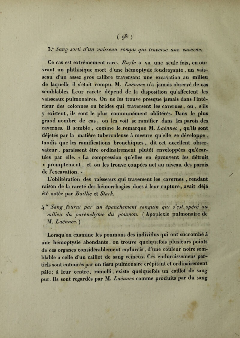 3.® Sang sorti d’un vaisseau rompu cfui traverse une caverne. Ce cas est extrêmement rare. Bayle a vu une seule fois, en ou- vrant un phthisique mort d’une hémoptysie foudroyante , un vais- seau d’un assez gros calibre traversant une excavation au milieu de laquelle il s’était rompu. M. Laënnec n’a jamais observé de cas semblables. Leur rareté dépend de la disposition qu’affectent les vaisseaux pulmonaires. On ne les trouve presque jamais dans l’inté- rieur des colonnes ou brides qui traversent les cavernes, ou, s’ils y existent, ils sont le plus communément oblitérés. Dans le plus grand nombre de cas , on les voit se ramifier dans les parois des cavernes. Il semble , comme le remarque M. Laënnec , qu’ils sont déjetés par la matière tuberculeuse à mesure qu’elle se développe , tandis que les ramifications bronchiques dit cet excellent obser- vateur . paraissent être ordinairement plutôt enveloppées qu’écar- tées par elle. « La compression qu’elles en éprouvent les détruit « promptement, et on les trouve coupées net au niveau des parois de l’excavation. » L'oblitération des vaisseaux qui traversent les cavernes , rendant raison de la rareté des hémorrhagies dues à leur rupture, avait déjà été notée par Baillie et Stark. 4.'’ Sang fourni par un épanchement sanguin qui s’est opéré au milieu du parenchyme du poumon. ( Apoplexie pulmonaire de IVI. Laënnec. ) Lorsqu’on examine les poumons des individus qui ont succombé à une hémoptysie abondante, on trouve quelquefois plusieurs points de ces organes considérablement endurcis , d’une couleur noire sem- blable à celle d’un caillot de sang veineux. Ces endurcissemens par- tiels sont entourés par un tissu pulmonaire crépitant et ordinairement pâle; à leur centre, ramolli, existe quelquefois un caillot de sang