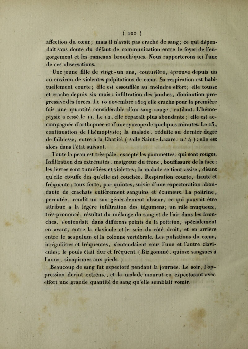 ( ) affection du cœur; mais il navait pas craché de sang; ce qui dépen- dait sans doute du défaut de communication entre le foyer de l’en- gorgement et les rameaux bronchiques. Nous rapporterons ici l’une de ces observations. Une jeune fille de vingt-un ans, couturière, éprouve depuis un an environ de violentes palpitations de cœur. Sa respiration est habi- tuellement courte; elle est essoufflée au moindre effort; elle tousse et crache depuis six mois : infiltration des jambes, diminution pro- gressive des forces. Le lo novembre 1819 elle crache pour la première fois une quantité considérable d’un sang rouge , rutilant. L’hémo- ptysie a cessé le 1 ). Le 12, elle reparaît plus abondante ; elle est ac- compagnée d’orthopnée et d’une syncope de quelques minutes. Le i3, continuation de l’hémoptysie; la malade, réduite au dernier degré de faiblesse, entre à la Charité ( salle Saint - Lazare, n.* 4 ) : elle est alors dans l’état suivant. Toute la peau est très-pâle , excepté les pommettes, qui sont rouges. Infiltration des extrémités, maigreur du tronc , bouffissure de la face; les lèvres sont tuméfiées et violettes; la malade se tient assise , disant qu’elle étouffe dès qu’elle est couchée. Respiration courte, haute et fréquente ; toux forte, par quintes, suivie d’une expectoration abon- dante de crachats entièrement sanguins et écumeux. La poitrine, percutée, rendit un son généralement obscur, ce qui pouvait être attribué à la légère infiltration des tégumens; un râle muqueux, très-prononcé, résultat du mélange du sang et de l’air dans les bron- ches, s’entendait dans différens points de la poitrine, spécialement en avant, entre la clavicule et le sein du côté droit, et en arrière entre le scapulum et la colonne vertébrale. Les pulsations du cœur, irrégulières et fréquentes, s’entendaient sous l'une et l’autre clavi- cules; le pouls était dur et fréquent. ( Riz gommé, quinze sangsues à l’anus, sinapismes aux pieds. ) Beaucoup de sang fut expectoré pendant la journée. Le soir, l’op- pression devint extrême, et la malade mourut en expectorant avec effort une grande quantité de sang qu elle semblait vomir.