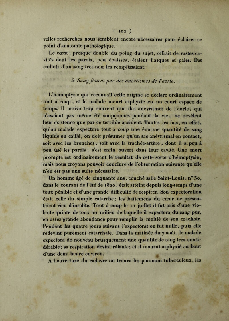 velles recherches nous semblent encore nécessaires pour éclairer ce point d’anatomie pathologique. , Le cœur, presque double du poing du sujet, offrait de vastes ca- vités dont les parois, peu épaisses, étaient flasques et pâles. Des caillots d’un sang très-noir les remplissaient. 5“ Sang fourni par des anévrismes de V aorte. L’hémoptysie qui reconnaît cette origine se déclare ordinairement tout à coup , et le malade meurt asphyxié en un court espace de temps. Il arrive trop souvent que des anévrismes de Taorte, qui n’avaient pas même été soupçonnés pendant la vie, ne révèlent leur existence que par ce terrible accident. Toutes les fois, en effet, qu’un malade expectore tout à coup une énorme quantité de sang liquide ou caillé, on doit présumer qu’un sac anévrismal en contact, soit avec les bronches, soit avec la trachée-artère , dont il a peu à peu usé les parois , s’est enfin ouvert dans leur cavité. Une mort prompte est ordinairement le résultat de cette sorte d’hémoptysie ; mais nous croyons pouvoir conclure de l’observation suivante qu elle n’en est pas une suite nécessaire. Un homme âgé de cinquante ans, couché salle Saint-Louis, n” 3o, dans le courant de l’été de 1820, était atteint depuis long-temps d’une toux pénible et d’une grande difficulté de respirer. Son expectoration était celle du simple catarrhe ; les battemens du cœur ne présen- taient rien d’insolite. Tout à coup le lo juillet il fut pris d’une vio- lente quinte de toux au milieu de laquelle il expectora du sang pur, en assez grande abondance pour remplir la moitié de son crachoir. Pendant les quatre jours suivans l’expectoration fut nulle, puis elle redevint purement catarrhale. Dans la matinée du août, le malade expectora de nouveau brusquement une quantité de sang très-consi- dérable; sa respiration devint râlante; et il mourut asphyxié au bout d’une demi-heure environ. ^ A l’ouverture du cadavre on trouva les poumons tuberculeux, les