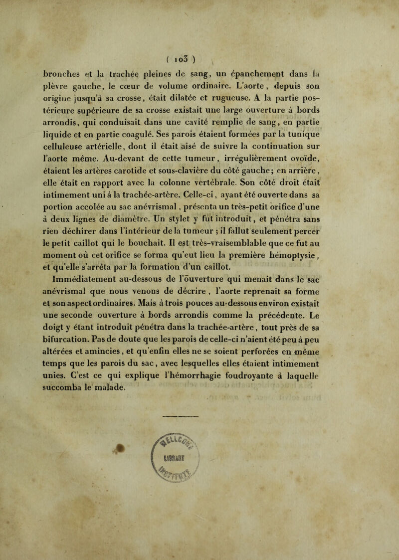 bronches et la trachée pleines de sang, un épanchement dans la plèvre gauche, le cœur de volume ordinaire. L’aorte, depuis son origine jusqu’à sa crosse, était dilatée et rugueuse. A la partie pos- térieure supérieure de sa crosse existait une large ouverture à bords arrondis, qui conduisait dans une cavité remplie de sang, en partie liquide et en partie coagulé. Ses parois étaient formées par la tunique celluleuse artérielle, dont il était aisé de suivre la continuation sur l’aorte même. Au-devant de cette tumeur, irrégulièrement ovoïde, étaient les artères carotide et sous-clavière du côté gauche; en arrière, elle était en rapport avec la colonne vertébrale. Son côté droit était intimement uni à la trachée-artère. Celle-ci, ayant été ouverte dans sa portion accolée au sac anévrismal, présenta un très-petit orifice d’une à deux lignes de diamètre. Un stylet y fut introduit, et pénétra sans rien déchirer dans l’intérieur delà tumeur ; il fallut seulement percer le petit caillot qui le bouchait. Il est très-vraisemblable que ce fut au moment où cet orifice se forma qu’eut lieu la première hémoptysie, et qu’elle s’arrêta par la formation d’un caillot. Immédiatement au-dessous de l’ouverture qui menait dans le sac anévrismal que nous venons de décrire , l’aorte reprenait sa forme et son aspect ordinaires. Mais à trois pouces au-dessous environ existait une seconde ouverture à bords arrondis comme la précédente. Le doigt y étant introduit pénétra dans la trachée-artère, tout près de sa bifurcation. Pas de doute que les parois de celle-ci n’aient été peu à peu altérées et amincies, et qu’enfin elles ne se soient perforées en même temps que les parois du sac, avec lesquelles elles étaient intimement unies. C’est ce qui explique l’hémorrhagie foudroyante à laquelle succomba le malade.