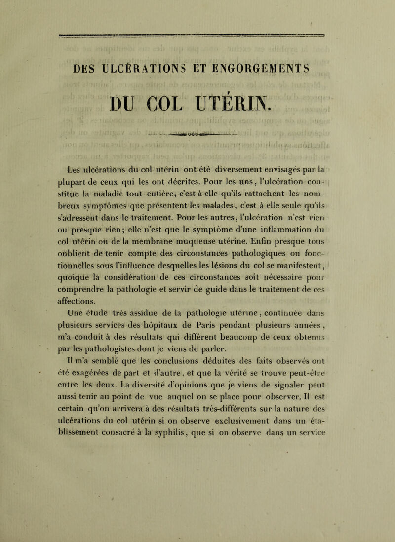 DKS ULCÉRATIONS ÉT ENGORGEMENTS DU COL UTÉRIN. Les ulcérations du col utérin ont été diversement envisagés par la plupart de ceux qui les ont décrites. Pour les uns, l’ulcération con- stitue la riialadie tout entière, c’est à elle qu’ils rattachent les nom- breux symptômes que présentent les malades, c’est à elle seule qu’ils s’adressent dans le traitement. Pour les autres, l’ulcération n’est rien ou presque rien ; elle n’est que le symptôme d’une inflammation du col utérin ou de la membrane muqueuse utérine. Enfin presque tous oublient de tenir compte des circonstances pathologiques ou fonc- tionnelles sous l’influence desquelles les lésions du col se manifestent, quoique la considération de ces circonstances soit nécessaire pour comprendre la pathologie et servir de guide dans le traitement de ces affections. Une étude très assidue de la pathologie utérine, continuée dans plusieurs services des hôpitaux de Paris pendant plusieurs années , m’a conduit à des résultats qui diffèrent beaucoup de ceux obtenus par les pathologistes dont je viens de parler. Il m’a semblé que les conclusions déduites des faits observés ont été exagérées de part et d’autre, et que la vérité se trouve peut-être entre les deux. La diversité d’opinions que je viens de signaler peut aussi tenir au point de vue auquel on se place pour observer. Il est certain qu’on arrivera à des résultats très-différents sur la nature des ulcérations du col utérin si on observe exclusivement dans un éta- blissement consacré à la syphilis, que si on observe dans un service