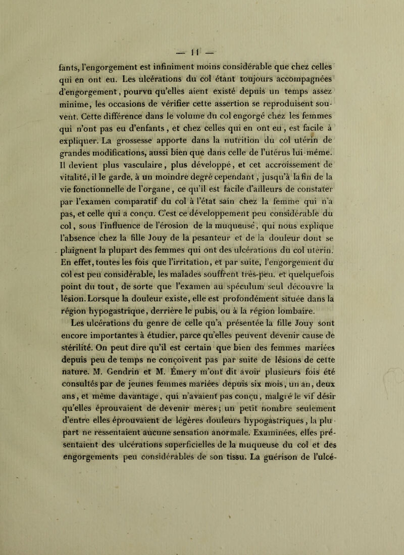 H fants, l’engorgement est infiniment moins considérable que chez celles qui en ont eu. Les ulcérations du col étant toujours accompagnées d’engorgement, pourvu qu’elles aient existé depuis un temps assez minime, les occasions de vérifier cette assertion se reproduisent sou- vent. Cette différence dans le volume du col engorgé chez les femmes qui n’ont pas eu d’enfants , et chez celles qui en ont eu , est facile à expliquer. La grossesse apporte dans la nutrition du col utérin de grandes modifications, aussi bien que dans celle de l’utérus lui-même. Il devient plus vasculaire, plus développé, et cet accroissement de vitalité, il le garde, à un moindre degré cependant, jusqu’à la fin de la vie fonctionnelle de l’organe, ce qu’il est facile d’ailleurs de constater par l’examen comparatif du col à l’état sain chez la femme qui n’a pas, et celle qui a conçu. C’est ce développement peu considérable du col, sous l’influence de l’érosion de la muqueuse, qui nous explique l’absence chez la fille 3ouy de la pesanteur et de la douleur dont se _ plaignent la plupart des femmes qui ont des ulcérations du col utérin. En effet, toutes les fois que l’irritation, et par suite, l’engorgement du col est peu considérable, les malades souffrent très-peu, et quelquefois point du tout, de sorte que l’examen au spéculum seul découvre la lésion. Lorsque la douleur existe, elle est profondément située dans la région hypogastrique, derrière le pubis, ou à la région lombaire. Les ulcérations du genre de celle qu’a présentée la fille Jouy sont encore importantes à étudier, parce quelles peuvent devenir cause de stérilité. On peut dire qu’il est certain que bien des femmes mariées depuis peu de temps ne conçoivent pas par suite de lésions de cette nature. M. Gendrin et M. Émery m’ont dit avoir plusieurs fois été consultés par de jeunes femmes mariées depuis six mois, un an, deux ans, et même davantage, qui n’avaient pas conçu, malgré le vif désir qu’elles éprouvaient de devenir mères ; un petit nombre seulement d’entre elles éprouvaient de légères douleurs hypogastriques, la plu • part ne ressentaient aucune sensation anormale. Examinées, elles pré- sentaient des ulcérations superficielles de la muqueuse du col et des engorgements peu considérables de son tissu. La guérison de l’ulcé-