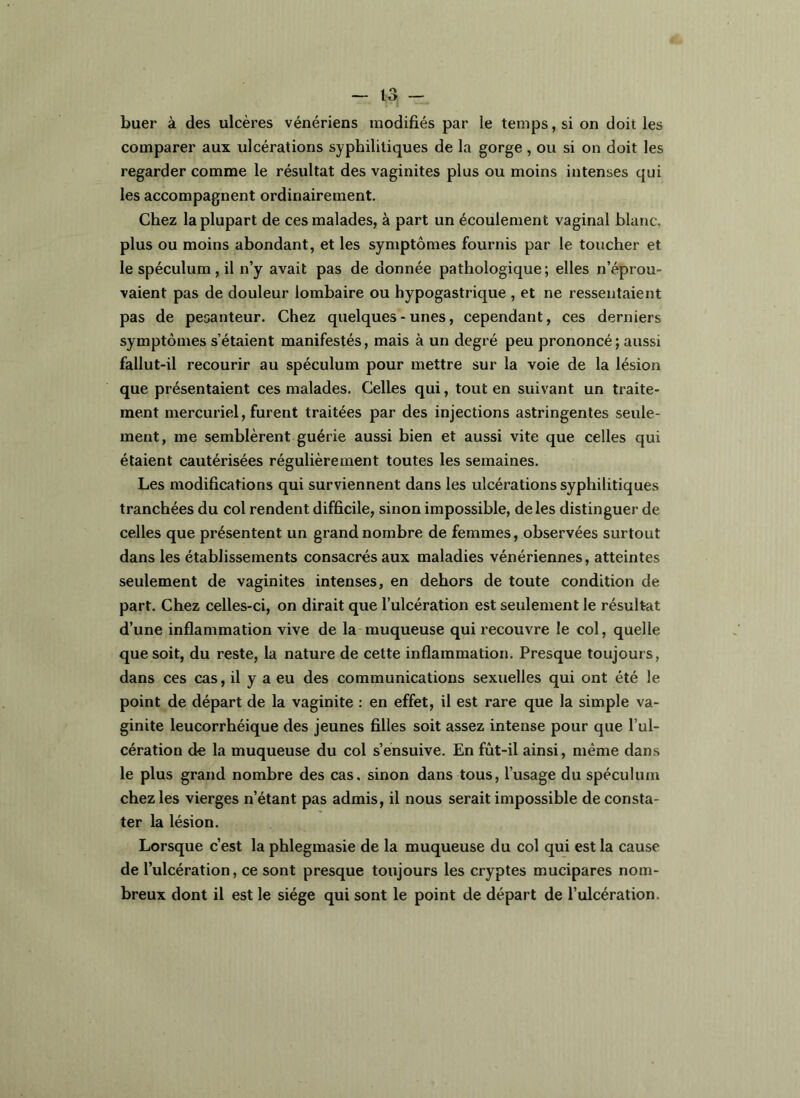 buer à des ulcères vénériens modifiés par le temps, si on doit les comparer aux ulcérations syphilitiques de la gorge , ou si on doit les regarder comme le résultat des vaginites plus ou moins intenses qui les accompagnent ordinairement. Chez la plupart de ces malades, à part un écoulement vaginal blanc, plus ou moins abondant, et les symptômes fournis par le toucher et le spéculum , il n’y avait pas de donnée pathologique; elles n’éprou- vaient pas de douleur lombaire ou hypogastrique , et ne ressentaient pas de pesanteur. Chez quelques-unes, cependant, ces derniers symptômes s’étaient manifestés, mais à un degré peu prononcé ; aussi fallut-il recourir au spéculum pour mettre sur la voie de la lésion que présentaient ces malades. Celles qui, tout en suivant un traite- ment mercuriel, furent traitées par des injections astringentes seule- ment, me semblèrent guérie aussi bien et aussi vite que celles qui étaient cautérisées régulièrement toutes les semaines. Les modifications qui surviennent dans les ulcérations syphilitiques tranchées du col rendent difficile, sinon impossible, de les distinguer de celles que présentent un grand nombre de femmes, observées surtout dans les établissements consacrés aux maladies vénériennes, atteintes seulement de vaginites intenses, en dehors de toute condition de part. Chez celles-ci, on dirait que l’ulcération est seulement le résultat d’une inflammation vive de la muqueuse qui recouvre le col, quelle que soit, du reste, la nature de cette inflammation. Presque toujours, dans ces cas, il y a eu des communications sexuelles qui ont été le point de départ de la vaginite ; en effet, il est rare que la simple va- ginite leucorrhéique des jeunes filles soit assez intense pour que l’ul- cération do la muqueuse du col s’ensuive. En fût-il ainsi, même dans le plus grand nombre des cas, sinon dans tous, l’usage du spéculum chez les vierges n’étant pas admis, il nous serait impossible de consta- ter la lésion. Lorsque c’est la phlegmasie de la muqueuse du col qui est la cause de l’ulcération, ce sont presque toujours les cryptes mucipares nom- breux dont il est le siège qui sont le point de départ de l’ulcération.