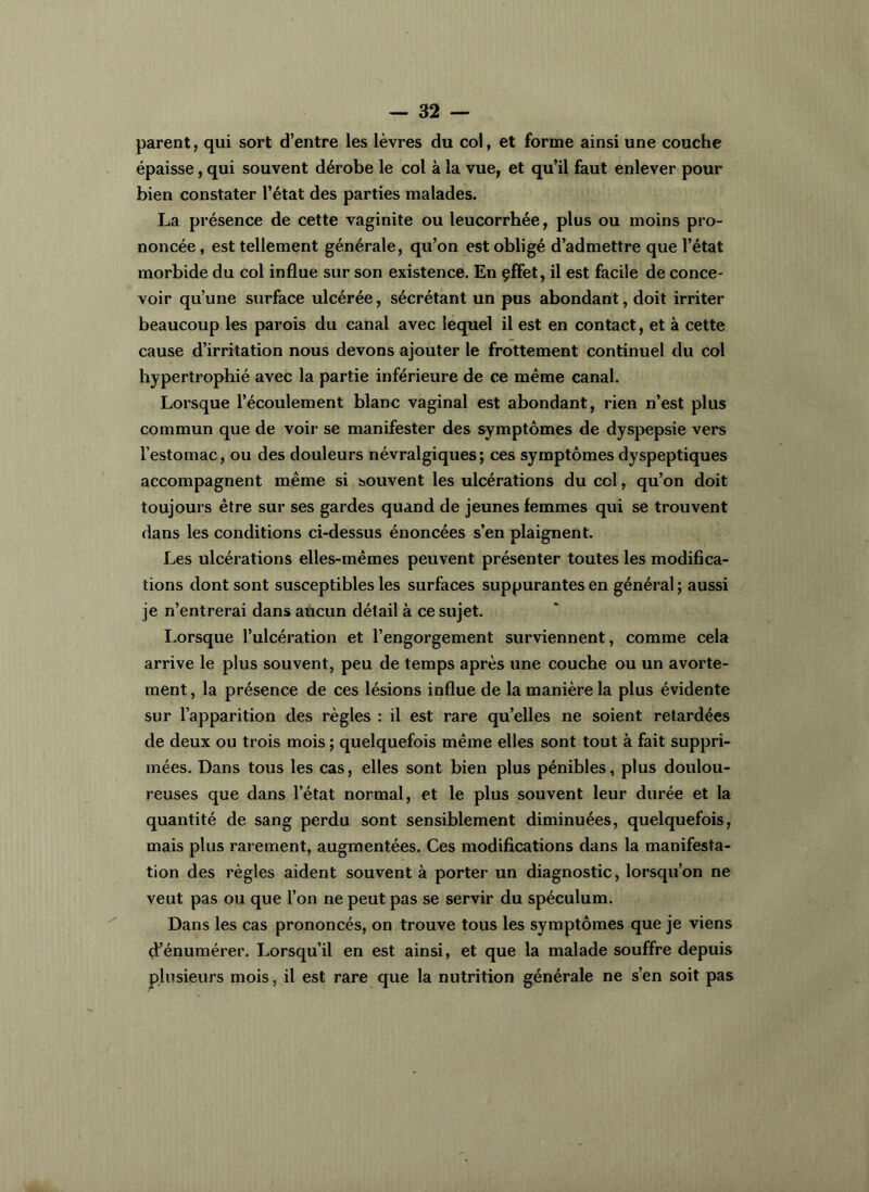 parent, qui sort d’entre les lèvres du col, et forme ainsi une couche épaisse, qui souvent dérobe le col à la vue, et qu’il faut enlever pour bien constater l’état des parties malades. La présence de cette vaginite ou leucorrhée, plus ou moins pro- noncée , est tellement générale, qu’on est obligé d’admettre que l’état morbide du col influe sur son existence. En çffet, il est facile de conce- voir qu’une surface ulcérée, sécrétant un pus abondant, doit irriter beaucoup les parois du canal avec lequel il est en contact, et à cette cause d’irritation nous devons ajouter le frottement continuel du col hypertrophié avec la partie inférieure de ce même canal. Lorsque l’écoulement blanc vaginal est abondant, rien n’est plus commun que de voir se manifester des symptômes de dyspepsie vers l’estomac, ou des douleurs névralgiques; ces symptômes dyspeptiques accompagnent même si souvent les ulcérations du col, qu’on doit toujours être sur ses gardes quand de jeunes femmes qui se trouvent dans les conditions ci-dessus énoncées s’en plaignent. Les ulcérations elles-mêmes peuvent présenter toutes les modifica- tions dont sont susceptibles les surfaces suppurantes en général ; aussi je n’entrerai dans aùcun détail à ce sujet. I.orsque l’ulcération et l’engorgement surviennent, comme cela arrive le plus souvent, peu de temps après une couche ou un avorte- ment, la présence de ces lésions influe de la manière la plus évidente sur l’apparition des règles : il est rare qu’elles ne soient retardées de deux ou trois mois ; quelquefois même elles sont tout à fait suppri- mées. Dans tous les cas, elles sont bien plus pénibles, plus doulou- reuses que dans l’état normal, et le plus souvent leur durée et la quantité de sang perdu sont sensiblement diminuées, quelquefois, mais plus rar ement, augmentées. Ces modifications dans la manifesta- tion des règles aident souvent à porter un diagnostic, lorsqu’on ne veut pas ou que l’on ne peut pas se servir du spéculum. Dans les cas prononcés, on trouve tous les symptômes que je viens d’énumérer. I.,orsqu’il en est ainsi, et que la malade souffre depuis plusieurs mois, il est rare que la nutrition générale ne s’en soit pas