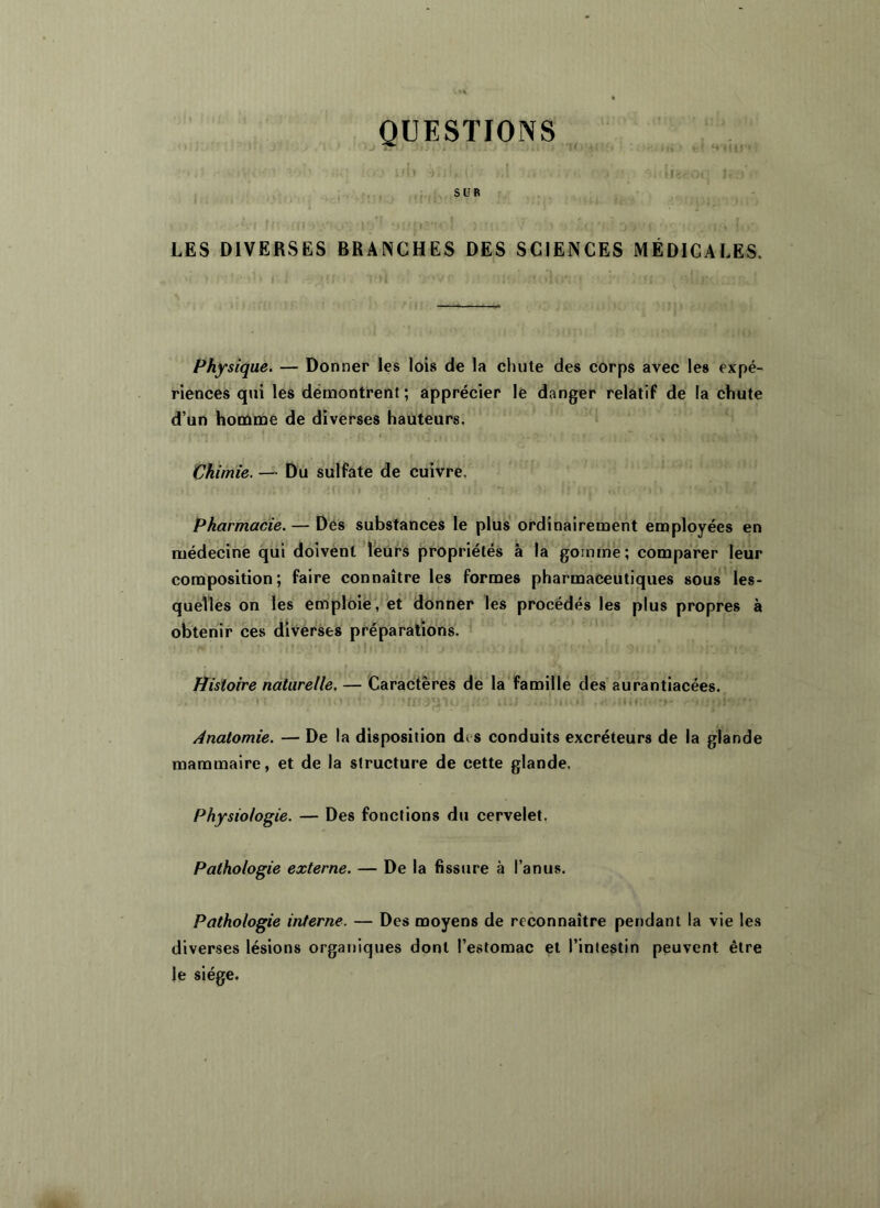 QUESTIONS ■1 -J : I I) il- LES DIVERSES BRANCHES DES SCIENCES MÉDICALES. Physique. — Donner les lois de la chute des corps avec les expé- riences qui les démontrent; apprécier le danger relatif de la chute d’un hoiùme de diverses hauteurs. Vhimie. — Du sulfate de cuivre, Pharmacie. — Des substances le plus’ ordinairement employées en médecine qui doivénl leurs propriétés â la gomme; comparer leur composition; faire connaître les formes pharmaceutiques sous les- quelles dn les emploie ,'’et donner les procédés les plus propres à obtenir ces diverses préparations. Histoire naturelle. — Caractères de la famille des aurantiacées. f Anatomie. — De la disposition des conduits excréteurs de la glande mammaire, et de la structure de cette glande. Physiologie. — Des fonctions du cervelet, Pathologie externe. — De la fissure à ranu.s. Pathologie interne. — Des moyens de reconnaître pendant la vie les diverses lésions organiques dont l’estomac et l’intestin peuvent être le siège.