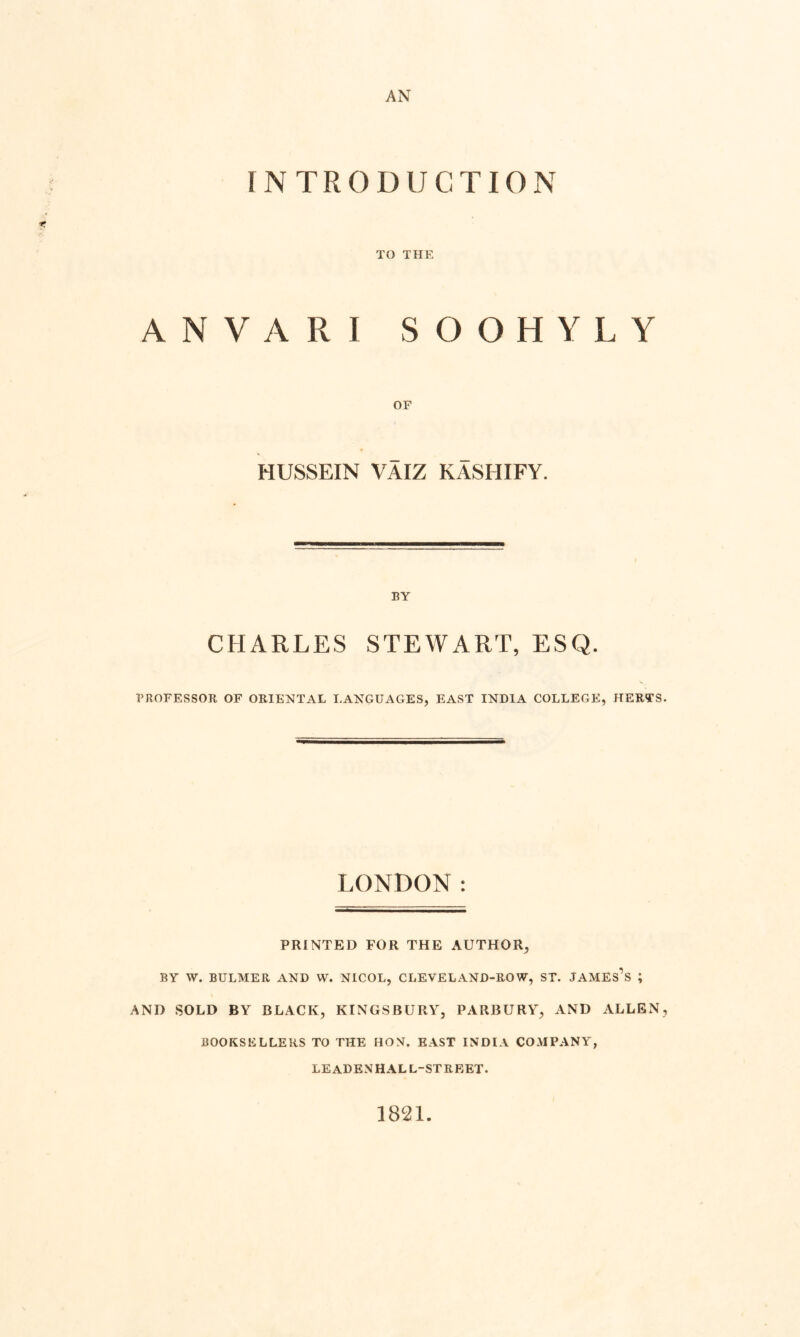 AN INTRODUCTION TO THE ANVARI SOOHYLY OF HUSSEIN VAIZ KASHIFY. BY CHARLES STEWART, ESQ. PROFESSOR OF ORIENTAL LANGUAGES, EAST INDIA COLLEGE, HERTS. LONDON: PRINTED FOR THE AUTHOR, BY W. BULMER AND W. NICOL, CLEVELAND-ROW, ST. JAMEs’s ; AND SOLD BY BLACK, KINGSBURY, PARBURY, AND ALLEN, BOOKSELLERS TO THE HON. EAST INDIA COMPANY, LEADENHALL-STRRET. 1821