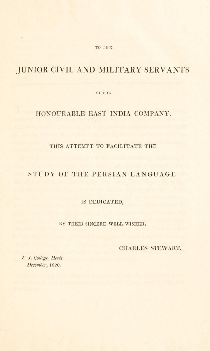 JUNIOR CIVIL AND MILITARY SERVANTS or THE HONOURABLE EAST INDIA COMPANY, THIS ATTEMPT TO FACILITATE THE STUDY OF THE PERSIAN LANGUAGE IS DEDICATED, BY THEIR SINCERE WELL WISHER, CHARLES STEWART £. L College^ Herts December, 1820.