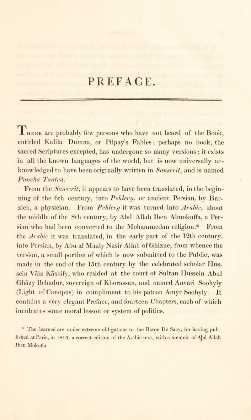 PREFACE. T'hepvE are probably few persons who have not heard of the Book^ entitled Kalila Dumna^ or Pilpay’s Fables; perhaps no book^ the sacred Scriptures excepted^ has undergone so many versions ; it exists in all the known languages of the worlds but is now universally ac- knowledged to have been originally written in Sanscrit^ and is named Puncha Tantra. From the Sanscrit, it appears to have been translated^ in the begin- ning of the 6th century, into Pehlevy, or ancient Persian, by Bur- zieh, a physician. From Pehlevy it was turned into Arabic, about the middle of the 8th century, by Abd Allah Iben AlmokufFa, a Per- sian who had been converted to the Mohammedan religionFrom the Arabic it was translated, in the early part of the 12th century, into Persian, by Abu al Maaly Nasir Allah of Ghizne, from whence the version, a small portion of which is now submitted to the Public, was made in the end of the 15th century by the celebrated scholar Hus- sein Vaiz Kashify, who resided at the court of Sultan Flussein Abul Ghazy Behadur, sovereign of Khorassan, and named Anvari Soohyly (Light of Canopus) in compliment to his patron Amyr Soohyly. It contains a very elegant Preface, and fourteen Chapters, each of which inculcates some moral lesson or system of politics. * The learned are under extreme obligations to the Baron De Sacy, for having pub • lished at Paris-^ in 1816^ a correct edition of the Arabic text, with a memoir of A)3d Allah Iben Mokuffa.