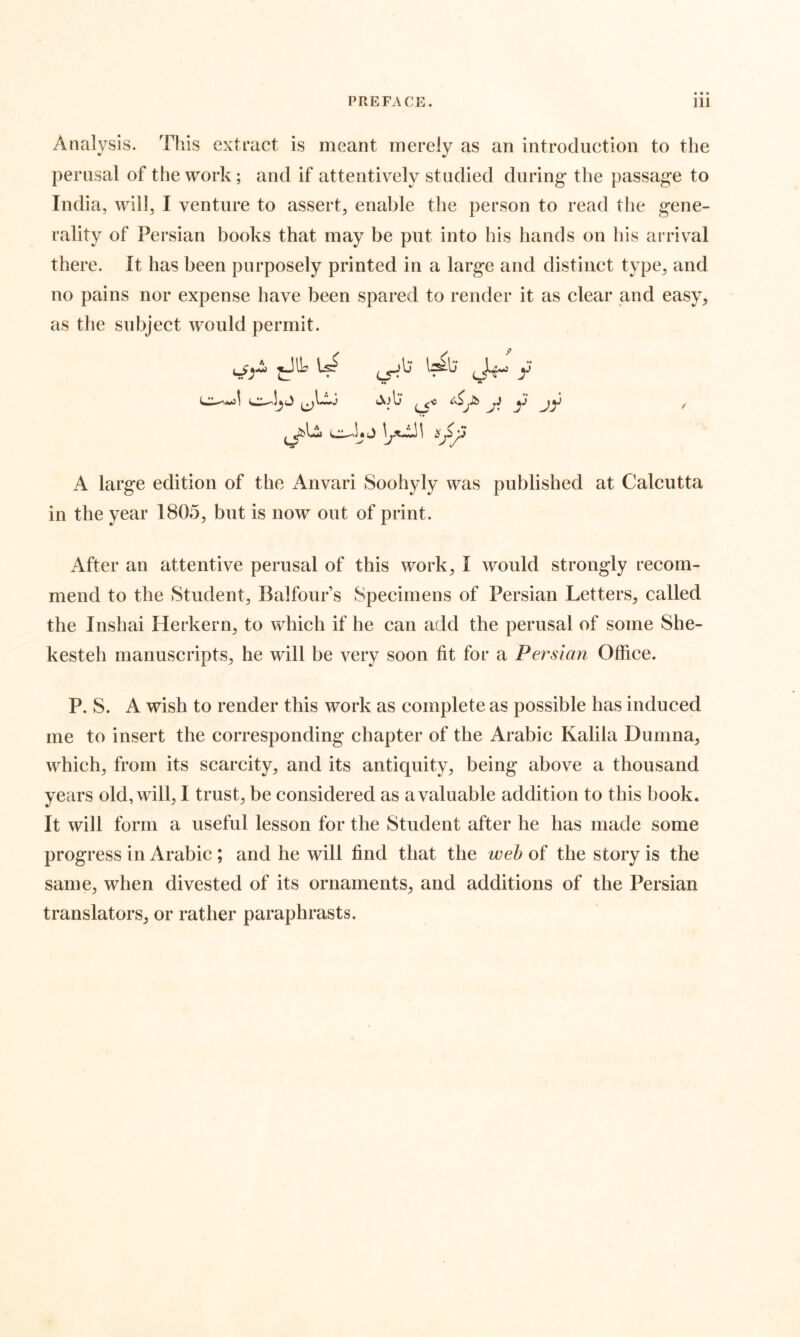 Analysis. This extract is meant merely as an introduction to the perusal of the work; and if attentively studied during* the passag*e to India, will, I venture to assert, enable the person to read the g*ene- rality of Persian books that may be put into his hands on his arrival there. It has been purposely printed in a large and distinct type, and no pains nor expense have been spared to render it as clear and easy, as the subject would permit. .JIL [J Ul; . i y ^ ^ y >/ A large edition of the Anvari Soohyly was published at Calcutta in the year 1805, but is now out of print. After an attentive perusal of this work, I would strongly recom- mend to the Student, Balfour’s Specimens of Persian Letters, called the Inshai Herkern, to which if he can add the perusal of some She- kesteh manuscripts, he will be very soon fit for a Persian Office. P. S. A wish to render this work as complete as possible has induced me to insert the corresponding chapter of the Arabic Kalila Dumna, which, from its scarcity, and its antiquity, being above a thousand years old, will, I trust, be considered as a valuable addition to this book. It will form a useful lesson for the Student after he has made some progress in Arabic ; and he will find that the weh of the story is the same, when divested of its ornaments, and additions of the Persian translators, or rather paraphrasts.