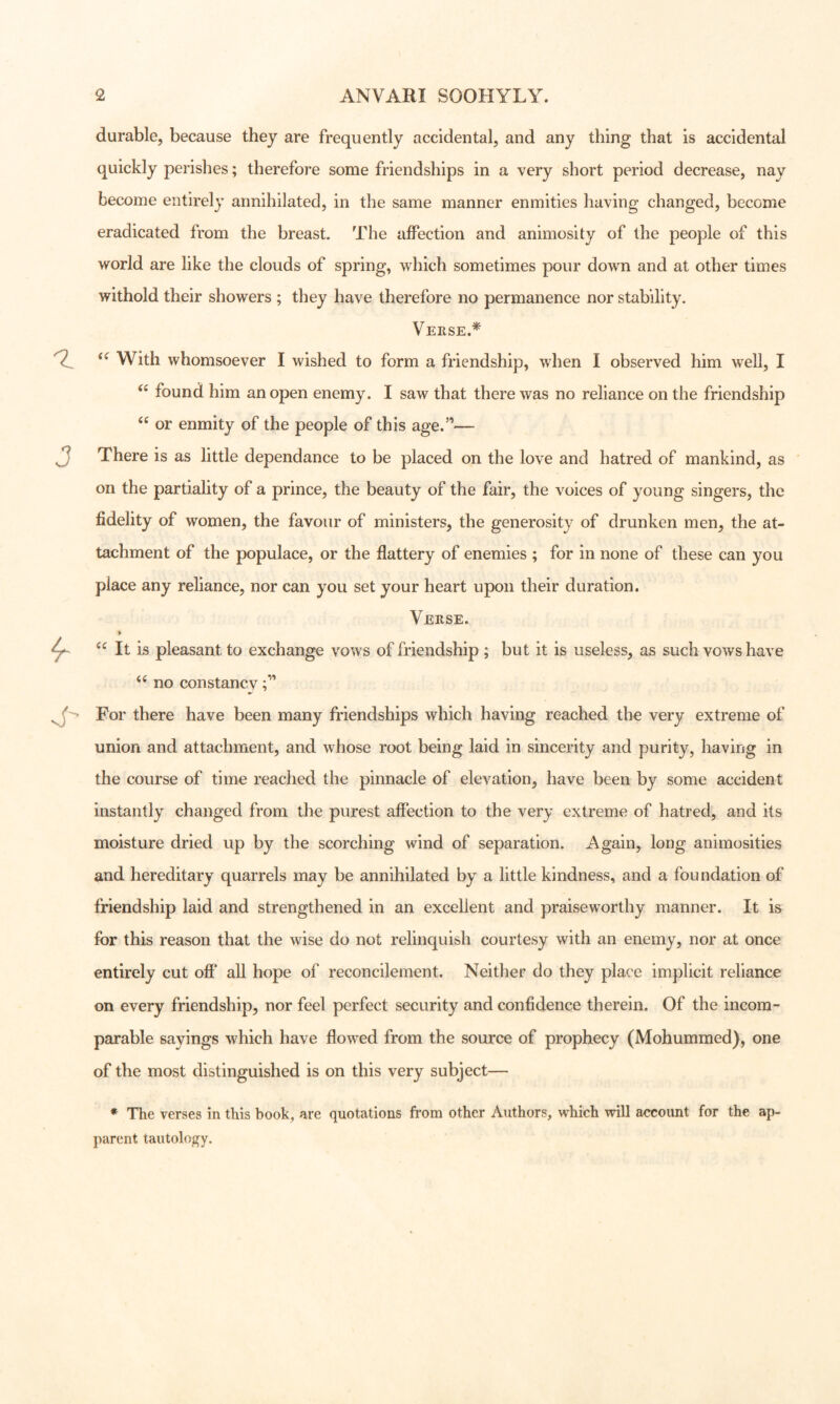durable, because they are frequently accidental, and any thing that is accidental quickly perishes; therefore some friendships in a very short period decrease, nay become entirely annihilated, in the same manner enmities having changed, become eradicated from the breast. The affection and animosity of the people of this world are like the clouds of spring, which sometimes pour down and at other times withold their showers ; they have therefore no permanence nor stability. Veiise.^ With whomsoever I wished to form a friendship, when I observed him well, I found him an open enemy. I saw that there was no reliance on the friendship or enmity of the people of this age.”— There is as little dependance to be placed on the love and hatred of mankind, as on the partiality of a prince, the beauty of the fair, the voices of young singers, the fidelity of women, the favour of ministers, the generosity of drunken men, the at- tachment of the populace, or the flattery of enemies ; for in none of these can you place any reliance, nor can you set your heart upon their duration. Verse. 4- “ It is pleasant to exchange vows of friendship ; but it is useless, as such vows have no constancv For there have been many friendships which having reached the very extreme of union and attachment, and whose root being laid in sincerity and purity, having in the course of time reached the pinnacle of elevation, have been by some accident instantly changed from the purest affection to the very extreme of hatred, and its moisture dried up by the scorching wind of separation. Again, long animosities and hereditary quarrels may be annihilated by a little kindness, and a foundation of friendship laid and strengthened in an excellent and praiseworthy manner. It is for this reason that the wise do not relinquish courtesy with an enemy, nor at once entirely cut off* all hope of reconcilement. Neither do they place implicit reliance on every friendship, nor feel perfect security and confidence therein. Of the incom- parable sayings which have flowed from the source of prophecy (Mohummed), one of the most distinguished is on this very subject— * The verses in this book, are quotations from other Authors, w^hich will account for the ap- parent tautology.
