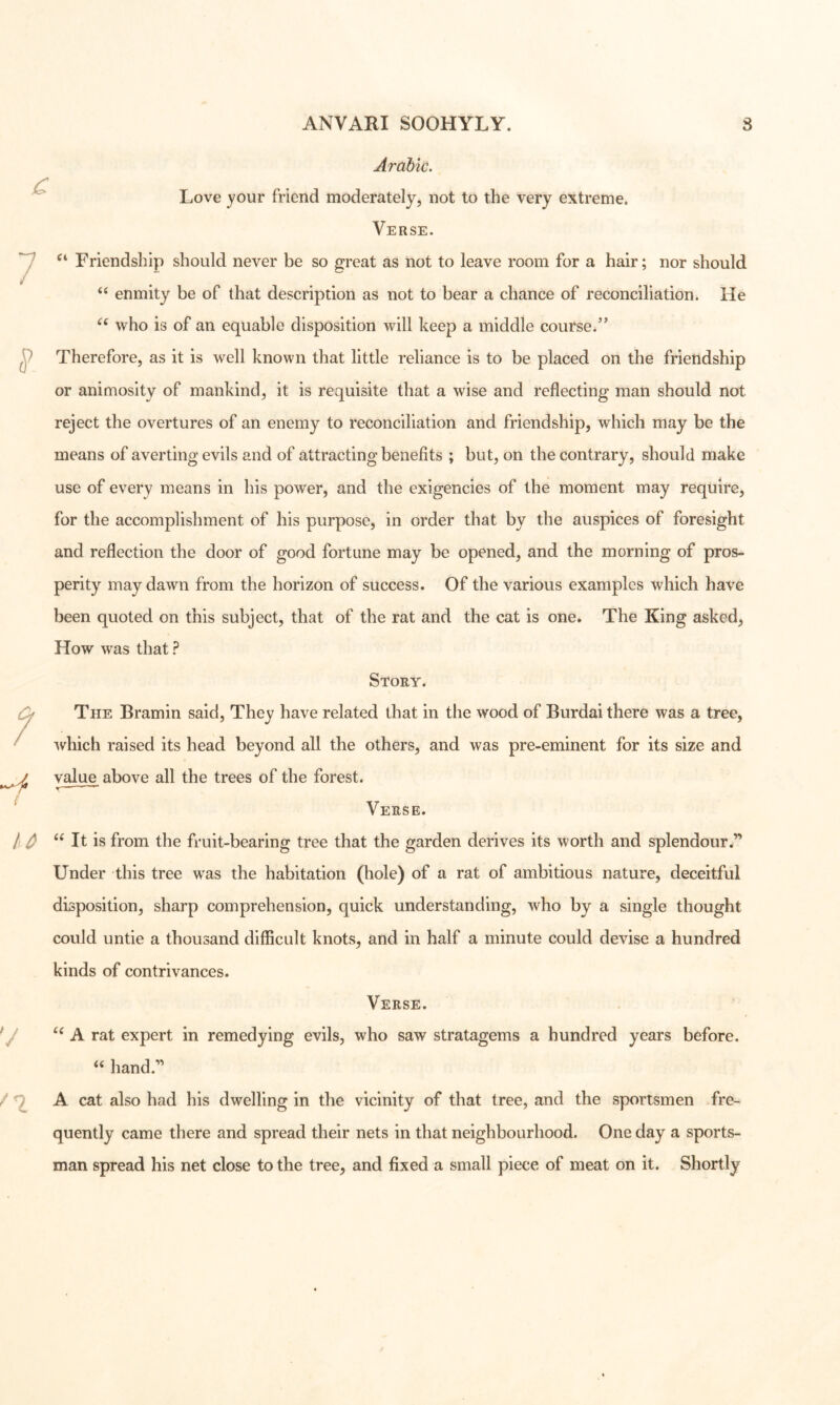 Arabic. Love your friend moderately, not to the very extreme. Verse. Friendship should never be so jrreat as not to leave room for a hair; nor should ‘‘ enmity be of that description as not to bear a chance of reconciliation. He who is of an equable disposition will keep a middle course.’’ Therefore, as it is well known that little reliance is to be placed on the friendship or animosity of mankind, it is requisite that a wise and reflecting man should not reject the overtures of an enemy to reconciliation and friendship, which may be the means of averting evils and of attracting benefits ; but, on the contrary, should make use of every means in his power, and the exigencies of the moment may require, for the accomplishment of his purpose, in order that by the auspices of foresight and reflection the door of good fortune may be opened, and the morning of pros- perity may dawn from the horizon of success. Of the various examples which have been quoted on this subject, that of the rat and the cat is one. The King asked, How was that ? Story. The Bramin said. They have related that in the wood of Burdai there was a tree, 'svhich raised its head beyond all the others, and was pre-eminent for its size and value above all the trees of the forest. r — ' ^ Verse. It is from the fruit-bearing tree that the garden derives its worth and splendour.” Under this tree was the habitation (hole) of a rat of ambitious nature, deceitful disposition, sharp comprehension, quick understanding, who by a single thought could untie a thousand difficult knots, and in half a minute could devise a hundred kinds of contrivances. Verse. A rat expert in remedying evils, who saw stratagems a hundred years before, hand.” A cat also had his dwelling in the vicinity of that tree, and the sportsmen fre- quently came there and spread their nets in that neighbourhood. One day a sports- man spread his net close to the tree, and fixed a small piece of meat on it. Shortly