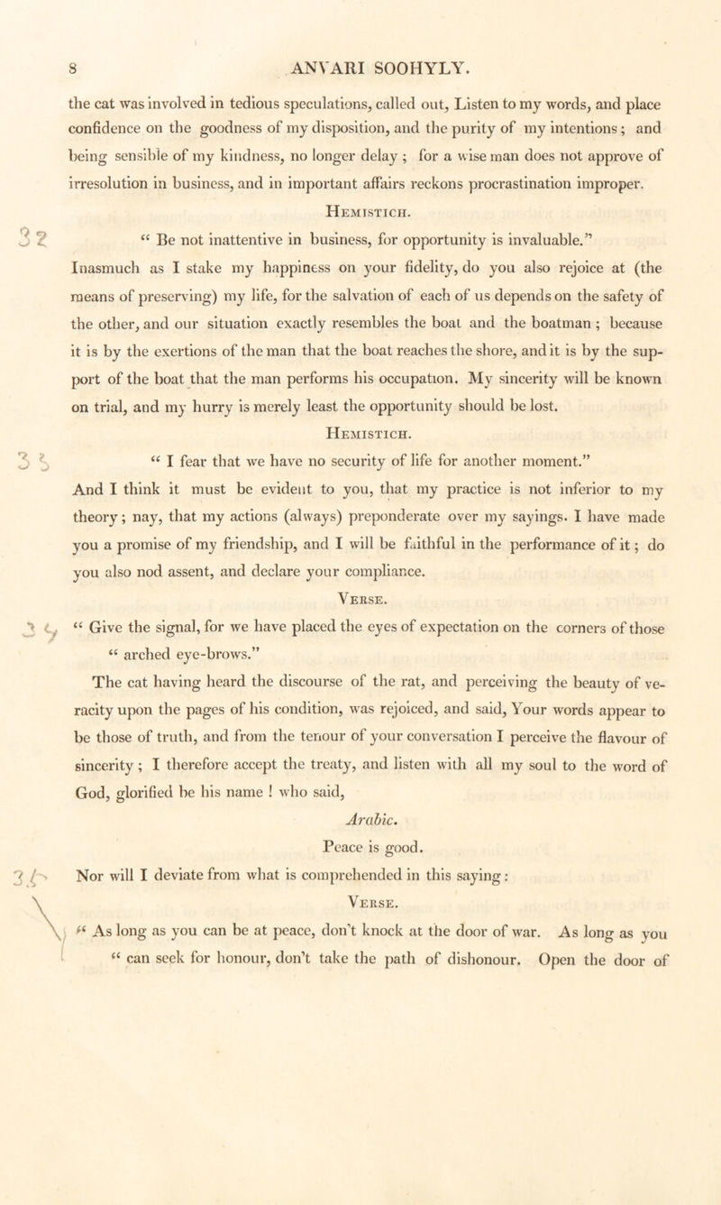 the cat was involved in tedious speculations, called out. Listen to my words, and place confidence on the goodness of my disposition, and the purity of my intentions; and being sensible of my kindness, no longer delay ; for a wise man does not approve of irresolution in business, and in important affairs reckons procrastination improper. Hemistich. Be not inattentive in business, for opportunity is invaluable.” Inasmuch as I stake my happiness on your fidelity, do you also rejoice at (the means of preserving) my life, for the salvation of each of us depends on the safety of the other, and our situation exactly resembles the boat and the boatman ; because it is by the exertions of the man that the boat reaches the shore, and it is by the sup- port of the boat that the man performs his occupation. My sincerity will be known on trial, and my hurry is merely least the opportunity should be lost. Hemistich. I fear that we have no security of life for another moment.” And I think it must be evident to you, that my practice is not inferior to my theory; nay, that my actions (always) preponderate over my sayings. I have made you a promise of my friendship, and I will be faithful in the performance of it; do you also nod assent, and declare your compliance. Verse. ‘‘ Give the signal, for we have placed the eyes of expectation on the corners of those arched eye-brows.” The cat having heard the discourse of the rat, and perceiving the beauty of ve- racity upon the pages of his condition, was rejoiced, and said, Your words appear to be those of truth, and from the tenour of your conversation I perceive the flavour of sincerity; I therefore accept the treaty, and listen with all my soul to the word of God, glorified be his name ! who said, Arabic, Peace is good. Nor will I deviate from what is comprehended in this saying ; Verse. As long as you can be at peace, don't knock at the door of war. As long as you “ can seek for honour, don’t take the path of dishonour. Open the door of