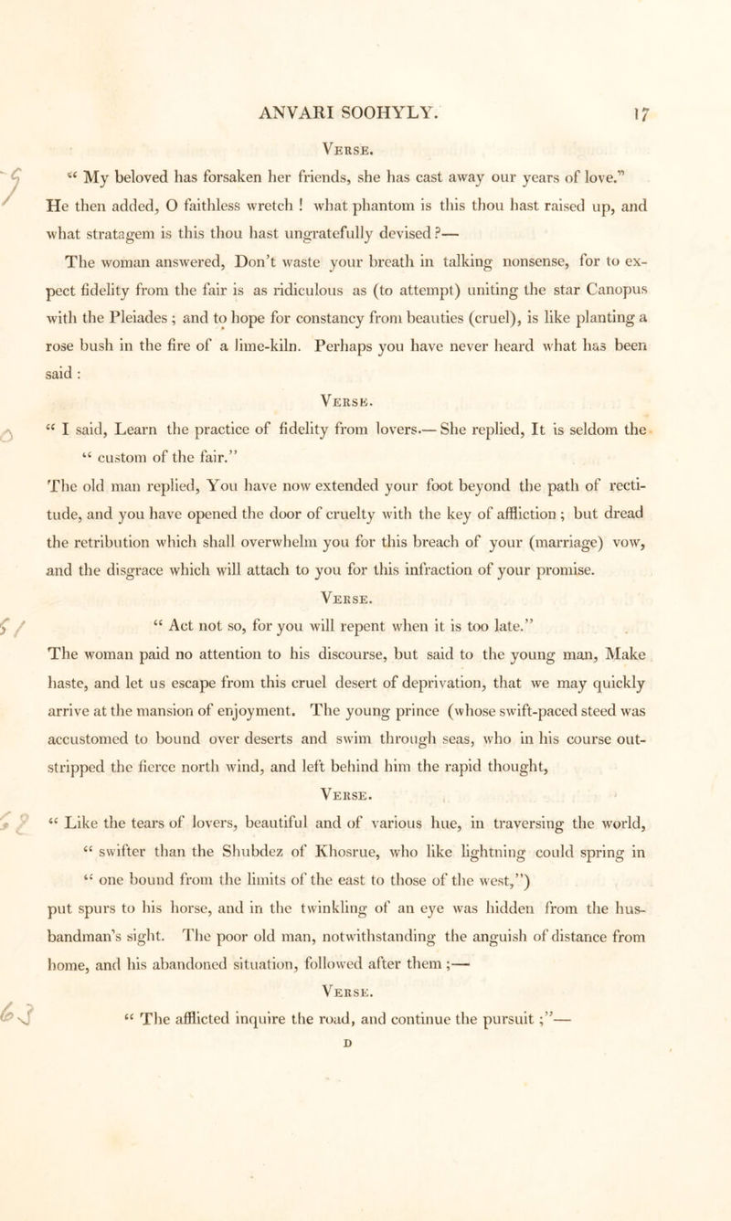 Verse. My beloved has forsaken her friends, she has cast away our years of love.” He then added, O faithless wretch ! what phantom is this thou hast raised up, and what stratagem is this thou hast ungratefully devised ?— The woman answered. Don’t waste your breath in talking nonsense, for to ex- pect fidelity from the fair is as ridiculous as (to attempt) uniting the star Canopus with the Pleiades ; and to hope for constancy from beauties (cruel), is like planting a rose bush in the fire of a lime-kiln. Perhaps you have never heard what has been said : Verse. I said, Learn the practice of fidelity from lovers.— She replied. It is seldom the custom of the fair.” The old man replied. You have now extended your foot beyond the path of recti- tude, and you have opened the door of cruelty with the key of affliction ; but dread the retribution which shall overwhelm you for this breach of your (marriage) vow, and the disgrace which will attach to you for this infraction of your promise. Verse. “ Act not so, for you will repent when it is too late.” The woman paid no attention to his discourse, but said to the young man. Make haste, and let us escape from this cruel desert of deprivation, that we may quickly arrive at the mansion of enjoyment. The young prince (whose swift-paced steed was accustomed to bound over deserts and swim through seas, who in his course out- stripped the fierce north wind, and left behind him the rapid thought, Verse. Like the tears of lovers, beautiful and of various hue, in traversing the world, swifter than the Shubdez of Khosrue, who like lightning could spring in one bound from the limits of the east to those of the west,”) put spurs to his horse, and in the twinkling of an eye was hidden from the hus- bandman’s sight. The poor old man, notwithstanding the anguish of distance from home, and his abandoned situation, followed after them;— Verse. The afflicted inquire the road, and continue the pursuit;”—
