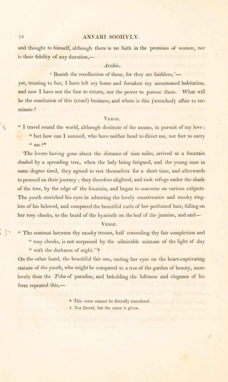 and thought to himself, although there is no faith in the promises of women, nor is their fidelity of any duration,— Arabic, ‘ Banish the recollection of them, for they are faithless,^— yet, trusting to her, I have left my home and forsaken my accustomed habitation, and now I have not the face to return, nor the power to pursue them. What will be the conclusion of this (cruel) business, and where is this (wretched) affair to ter- minate ? Verse. “ I travel round the world, although destitute of the means, in pursuit of my love ;• but how can I succeed, who have neither head to direct me, nor feet to carry me ?* The lovers having gone about the distance of nine miles, arrived at a fountain shaded by a spreading tree, when the lady being fatigued, and the young man in some degree tired, they agreed to rest themselves for a short time, and afterwards to proceed on their journey ; they therefore alighted, and took refuge under the shade of the tree, by the edge of the fountain, and began to converse on various subjects. The youth stretched his eyes in admiring the lovely countenance and musky ring- lets of his beloved, and compared the beautiful curls of her perfumed hair, falling on her rosy cheeks, to the braid of the hyacinth on the leaf of the jasmine, and said— Verse. The contrast between thy musky tresses, half concealing thy fair complexion and rosy cheeks, is not surpassed by the admirable mixture of the light of day with the darkness of night.^^^ On the other hand, the beautiful fair one, casting her eyes on the heart-captivating stature of the youth, who might be compared to a tree of the garden of beauty, more lovely than the Toba of paradise, and beholding the loftiness and elegance of his, form repeated this,— * This verse cannot be literally translated. + Not literal, but the sense is given.