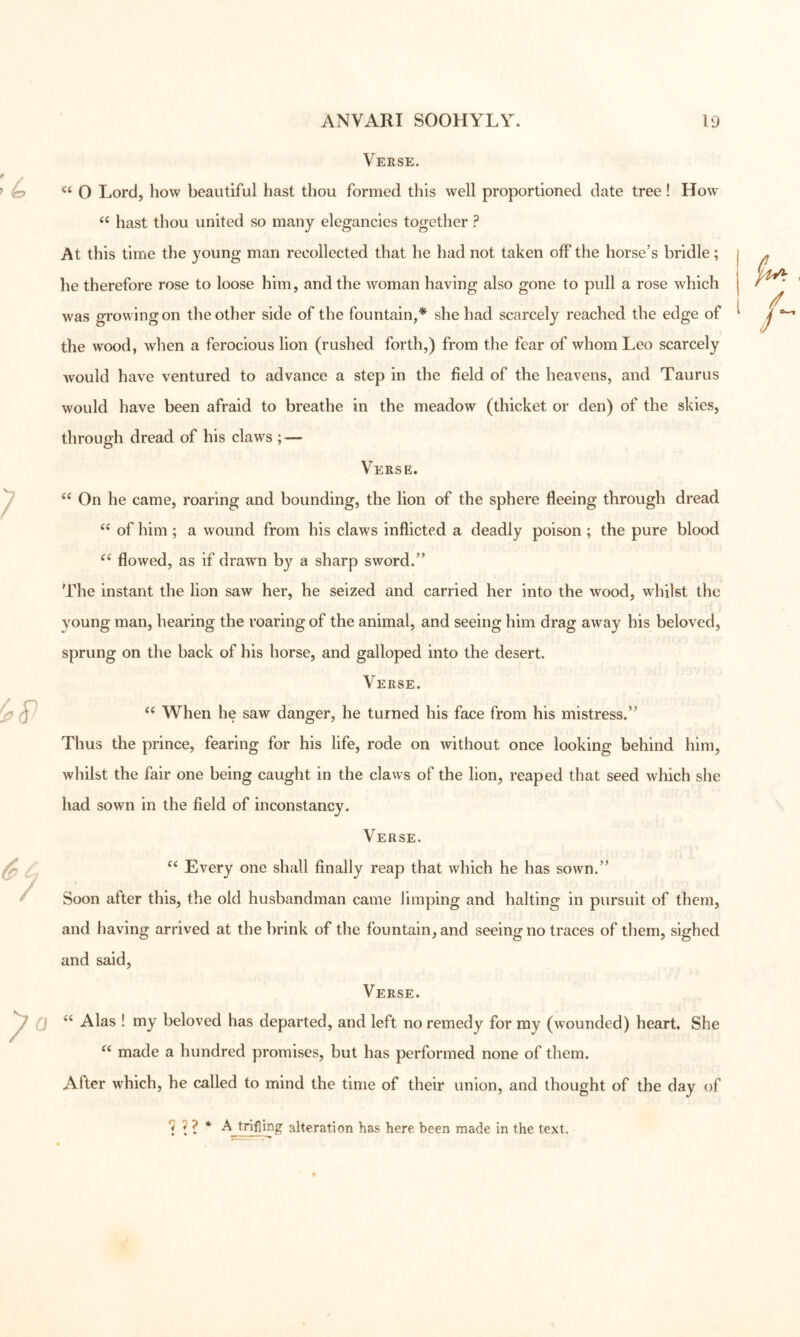 Verse. O Lord, how beautiful hast thou formed this well proportioned date tree! How^ hast thou united so many elegancies together ? At this time the young man recollected that he had not taken off the horse’s bridle; i he therefore rose to loose him, and the woman having also gone to pull a rose which was growing on the other side of the fountain,* she had scarcely reached the edge of ^ the wood, when a ferocious lion (rushed forth,) from the fear of whom Leo scarcely would have ventured to advance a step in the field of the heavens, and Taurus would have been afraid to breathe in the meadow (thicket or den) of the skies, through dread of his claws ; — Verse. On he came, roaring and bounding, the lion of the sphere fleeing through dread of him; a wound from his claws inflicted a deadly poison ; the pure blood flowed, as if drawm by a sharp sword.” The instant the lion saw her, he seized and carried her into the wood, whilst the young man, hearing the roaring of the animal, and seeing him drag away his beloved, sprung on the back of his horse, and galloped into the desert. Verse. When he saw danger, he turned his face from his mistress.” Thus the prince, fearing for his life, rode on without once looking behind him, whilst the fair one being caught in the claws of the lion, reaped that seed which she had sown in the field of inconstancy. Verse. Every one shall finally reap that which he has sown.” Soon after this, the old husbandman came limping and halting in pursuit of them, and having arrived at the brink of the fountain, and seeing no traces of tliem, sighed and said. Verse. Alas ! my beloved has departed, and left no remedy for ray (wounded) heart. She made a hundred promises, but has performed none of them. After which, he called to mind the time of their union, and thought of the day of i ' ? * A trifling alteration has here been made in the text.