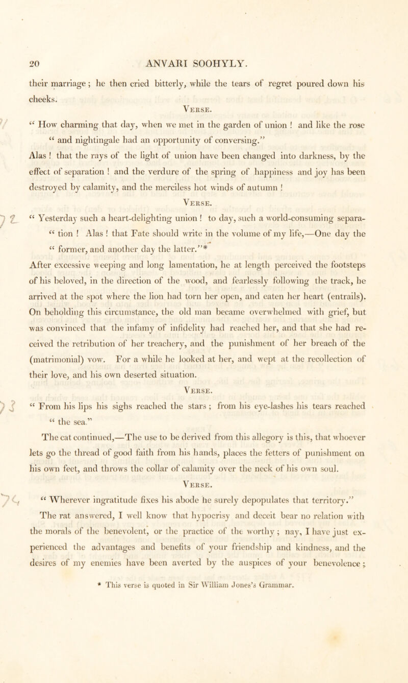 their marriage; he then cried bitterly^ while the tears of regret poured down his cheeks. Verse. ‘‘ How charming that day, when we met in the garden of union ! and like the rose and nightingale had an opportunity of conversing.’^ 7\las ! that the rays of the light of union have been changed into darkness, by the effect of separation ! and the verdure of the spring of happiness and joy has been destroyed by calamity, and the merciless hot winds of autumn ! Verse. Yesterday such a heart-delighting union ! to day, such a world-consuming separa- tion ! Alas ! that Fate should write in the volume of my life,—One day the former, and another day the latter.”* After excessive weeping and long lamentation, he at length perceived the footsteps of his beloved, in the direction of the wood, and fearlessly following the track, he arrived at the spot where the lion had torn her open, and eaten her heart (entrails). On beholding this circumstance, the old man became overwhelmed with grief, but was convinced that the infamy of infidelity had reached her, and that she had re- ceived the retribution of her treachery, and the punishment of her breach of the (matrimonial) vow. For a wdiile he looked at her, and wept at the recollection of their love, and his own deserted situation. Verse. “ From his lips his sighs reached the stars ; from his eye-lashes his tears reached • “ the sea.” The cat continued,—The use to be derived from this allegory is this, that wFoever lets go the thread of good faith from his hands, places the fetters of punishment on his own feet, and throws the collar of calamity over the neck of his own soul. Verse. Wherever ingratitude fixes his abode he surely depopulates that territory.” The rat answered, I well know that hypocrisy and deceit bear no relation with the morals of the benevolent, or the practice of the worthy ; nay, I have just ex- perienced the advantages and benefits of ^^our friendship and kindness, and the desires of my enemies have been averted by the auspices of your benevolence ; * This verse is quoted in Sir William Jones’s Grammar.