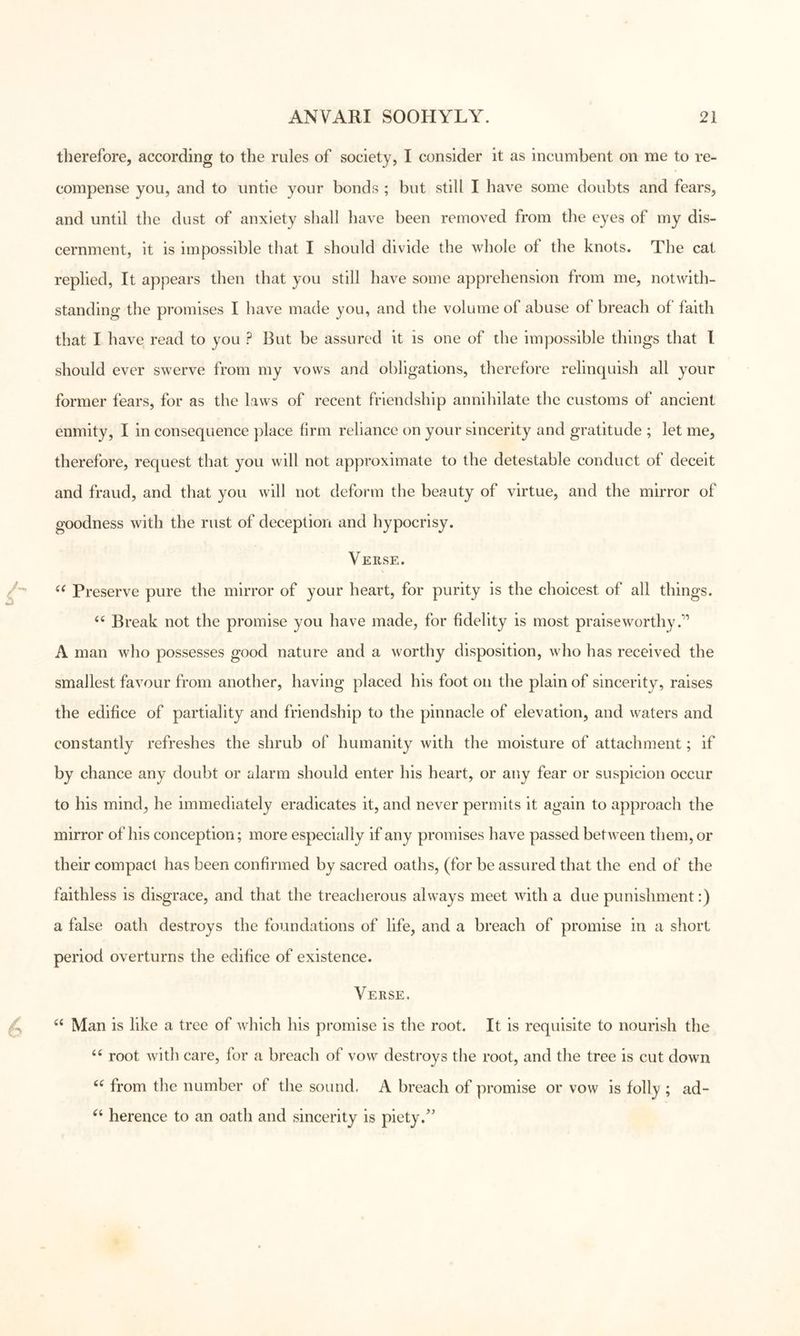 therefore, according to the rules of society, I consider it as incumbent on me to re- compense you, and to untie your bonds ; but still I have some doubts and fears, and until the dust of anxiety shall have been removed from the eyes of my dis- cernment, it is impossible that I should divide the whole of the knots. The cat replied. It appears then that you still have some apprehension from me, notwith- standing the promises I have made you, and the volume of abuse of breach of faith that I have read to you ? But be assured it is one of the impossible things that I should ever swerve from my vows and obligations, therefore relinquish all your former fears, for as the laws of recent friendship annihilate the customs of ancient enmity, I in consequence place firm reliance on your sincerity and gratitude ; let me, therefore, request that you will not approximate to the detestable conduct of deceit and fraud, and that you will not deform the beauty of virtue, and the mirror of goodness with the rust of deception and hypocrisy. Verse. Preserve pure the mirror of your heart, for purity is the choicest of all things. Break not the promise you have made, for fidelity is most praiseworthy.'*’ A man who possesses good nature and a worthy disposition, who has received the smallest favour from another, having placed his foot on the plain of sincerity, raises the edifice of partiality and friendship to the pinnacle of elevation, and waters and constantly refreshes the shrub of humanity with the moisture of attachment; if by chance any doubt or alarm should enter his heart, or any fear or suspicion occur to his mind, he immediately eradicates it, and never permits it again to approach the mirror of his conception; more especially if any promises have passed between them, or their compact has been confirmed by sacred oaths, (for be assured that the end of the faithless is disgrace, and that the treacherous always meet with a due punishment:) a false oath destroys the foundations of life, and a breach of promise in a short period overturns the edifice of existence. Verse. Man is like a tree of which his promise is the root. It is requisite to nourish the root with care, for a breach of vow destroys the root, and the tree is cut down from the number of the sound. A breach of promise or vow is folly ; ad- herence to an oath and sincerity is piety.’'