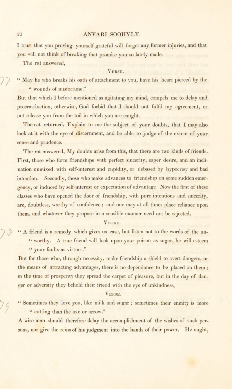I trust that you proving yourself grateful will forget any former injuries, and that you will not think of breaking that promise you so lately made. The rat answered, Veese. “ May he who breaks his oath of attachment to you, have his heart pierced by the wounds of misfortune.” But that which I before mentioned as agitating my mind, compels me to delay and procrastination, otherwise, God forbid that I should not fulfil my agreement, or not release you from the toil in which you are caught. The cat returned. Explain to me the subject of your doubts, that I may also look at it with the eye of discernment, and be able to judge of the extent of your sense and prudence. The rat answered. My doubts arise from this, that thei*e are two kinds of friends. First, those who form friendships with perfect sincerity, eager desire, and an incli- nation unmixed with self-interest and cupidity, or debased by hypocrisy and bad intention. Secondly, those who make advances to friendship on some sudden emer- gency, or induced by self-interest or expectation of advantage. Now the first of these classes who have opened the door of friendship, with pure intentions and sincerity, are, doubtless, worthy of confidence ; and one may at all times place reliance upon them, and whatever they propose in a sensible manner need not be rejected. V ERSE. “ A friend is a remedy which gives us ease, but listen not to the words of the un- “ worthy. A true friend will look upon your poison as sugar, he will esteem your faults as virtues.” But for those who, through necessity, make friendship a shield to avert dangers, or the means of attracting advantages, there is no dependance to be placed on them ; in the time of prosperity they spread the carpet of pleasure, but in the day of dan- ger or adversity they behold their friend with the eye of unkindness. Verse. Sometimes they love you, like milk and sugar ; sometimes their enmity is more ‘‘ cutting than the axe or arrow.” A wise man should therefore delay the accomplishment of the wishes of such per- sons, nor give the reins of his judgment into the hands of their power. He ought,