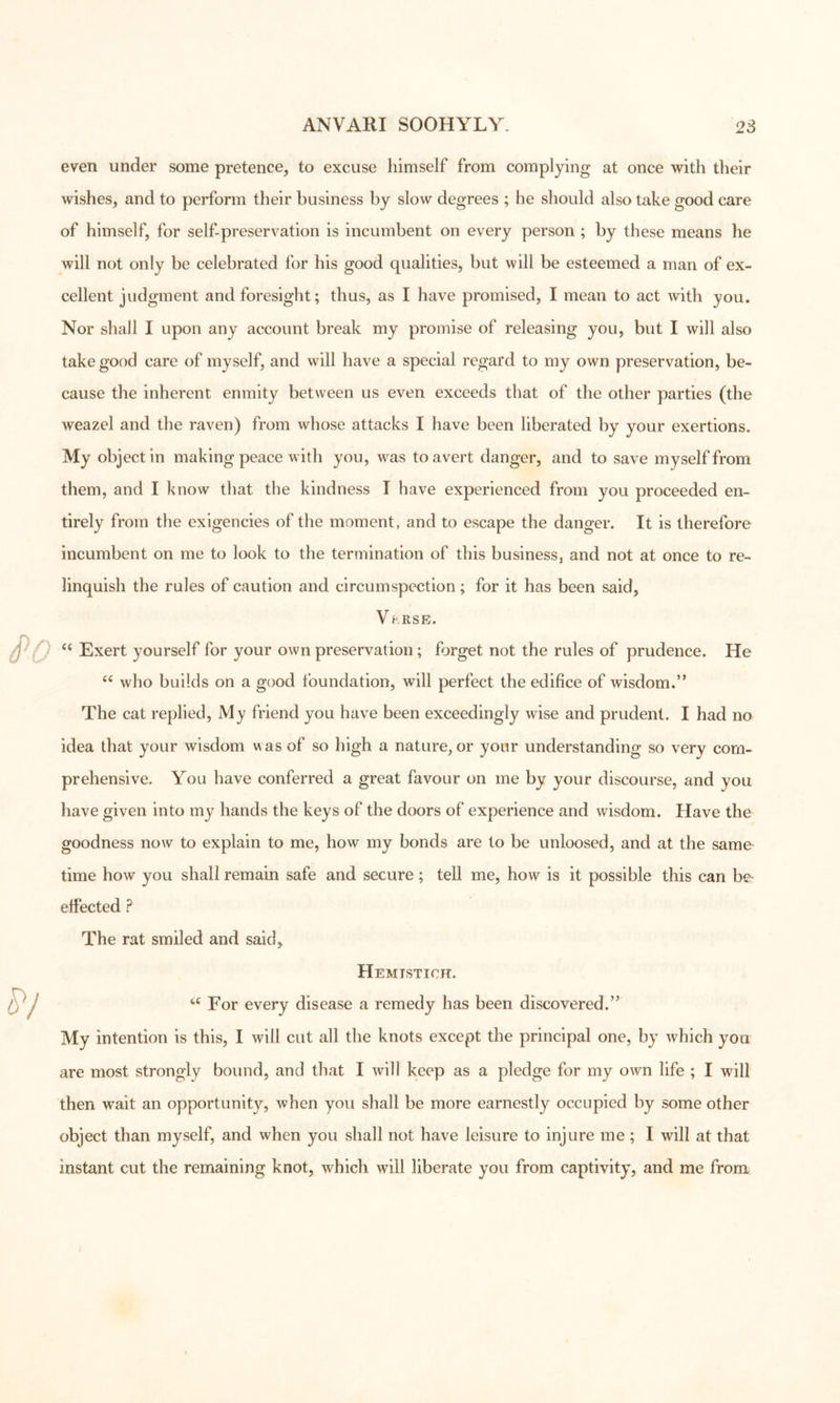 even under some pretence^ to excuse himself from complying at once with their wishes, and to perform their business by slow degrees ; he should also take good care of himself, for self-preservation is incumbent on every person ; by these means he will not only be celebrated for his good qualities, but will be esteemed a man of ex- cellent judgment and foresight; thus, as I have promised, I mean to act with you. Nor shall I upon any account break my promise of releasing you, but I will also take good care of myself, and will have a special regard to my own preservation, be- cause the inherent enmity between us even exceeds that of the other parties (the weazel and the raven) from whose attacks I have been liberated by your exertions. My object in making peace with you, was to avert danger, and to save myself from them, and I know that the kindness T have experienced from you proceeded en- tirely from the exigencies of the moment, and to escape the danger. It is therefore incumbent on me to look to the termination of this business, and not at once to re- linquish the rules of caution and circumspection; for it has been said, V hRSE. Exert yourself for your own preservation; forget not the rules of prudence. He who builds on a good foundation, will perfect the edifice of wisdom.” The cat replied. My friend you have been exceedingly wise and prudent. I had no idea that your wisdom v\as of so high a nature, or your understanding so very com- prehensive. You have conferred a great favour on me by your discourse, and you have given into my hands the keys of the doors of experience and wisdom. Have the goodness now to explain to me, how my bonds are to be unloosed, and at the same- time how you shall remain safe and secure; tell me, how is it possible this can be- effected ? The rat smiled and said. Hemistich. For every disease a remedy has been discovered.” My intention is this, I will cut all the knots except the principal one, by which you are most strongly bound, and that I will keep as a pledge for my own life ; I will then wait an opportunity, when you shall be more earnestly occupied by some other object than myself, and when you shall not have leisure to injure me; I will at that instant cut the remaining knot, which will liberate you from captivity, and me from