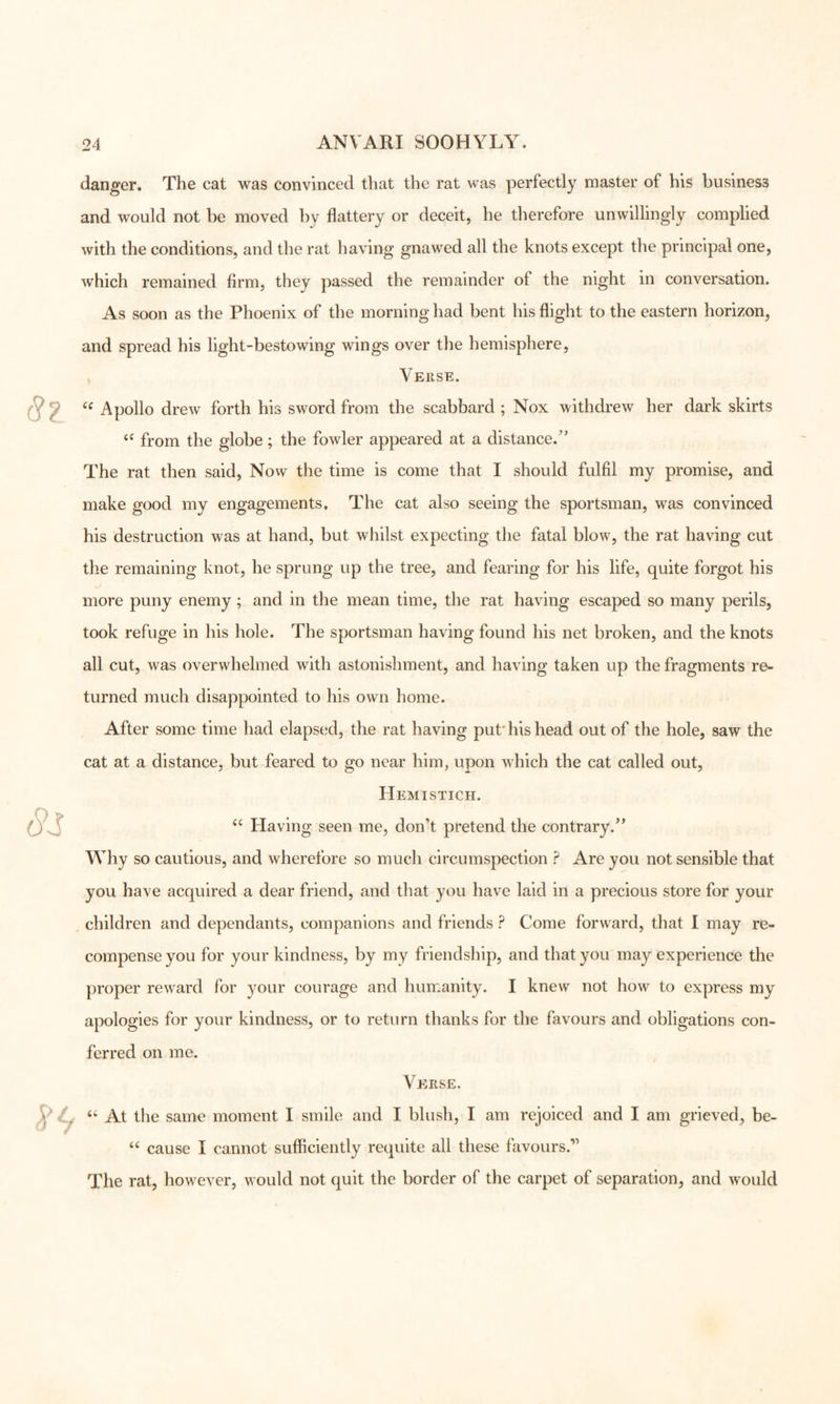 danger. The cat was convinced that the rat was perfectly master of his business and would not be moved by flattery or deceit, he dierefore unwillingly complied with the conditions, and the rat having gnawed all the knots except the principal one, which remained firm, they passed the remainder of the night in conversation. As soon as the Phoenix of the morning had bent his flight to the eastern horizon, and spread his light-bestowing wings over the hemisphere. Verse. Apollo drew forth his sword from the scabbard ; Nox withdrew her dark skirts from the globe; the fowler appeared at a distance.’’ The rat then said. Now the time is come that I should fulfil my promise, and make good my engagements. The cat also seeing the sportsman, was convinced his destruction was at hand, but whilst expecting the fatal blow, the rat having cut the remaining knot, he sprung up the tree, and fearing for his life, quite forgot his more puny enemy ; and in the mean time, the rat having escaped so many perils, took refuge in his hole. The sportsman having found his net broken, and the knots all cut, was overwhelmed with astonishment, and having taken up the fragments re- turned much disappointed to his own home. After some time had elapsed, the rat having put'his head out of the hole, saw the cat at a distance, but feared to go near him, upon which the cat called out. Hemistich. Having seen me, don’t pretend the contrary.” Why so cautious, and wherefore so much circumspection ? Are you not sensible that you have acquired a dear friend, and that you have laid in a precious store for your children and dependants, companions and friends ? Come forward, that I may re- compense you for your kindness, by my friendship, and thatj^ou may experience the proper rew^ard for your courage and humanity. I knew not how to express my apologies for your kindness, or to return thanks for the favours and obligations con- ferred on me. Veirse. At the same moment I smile and I blush, I am rejoiced and I am grieved, be- ‘‘ cause I cannot sufficiently requite all these favours.” The rat, however, would not quit the border of the carpet of separation, and would