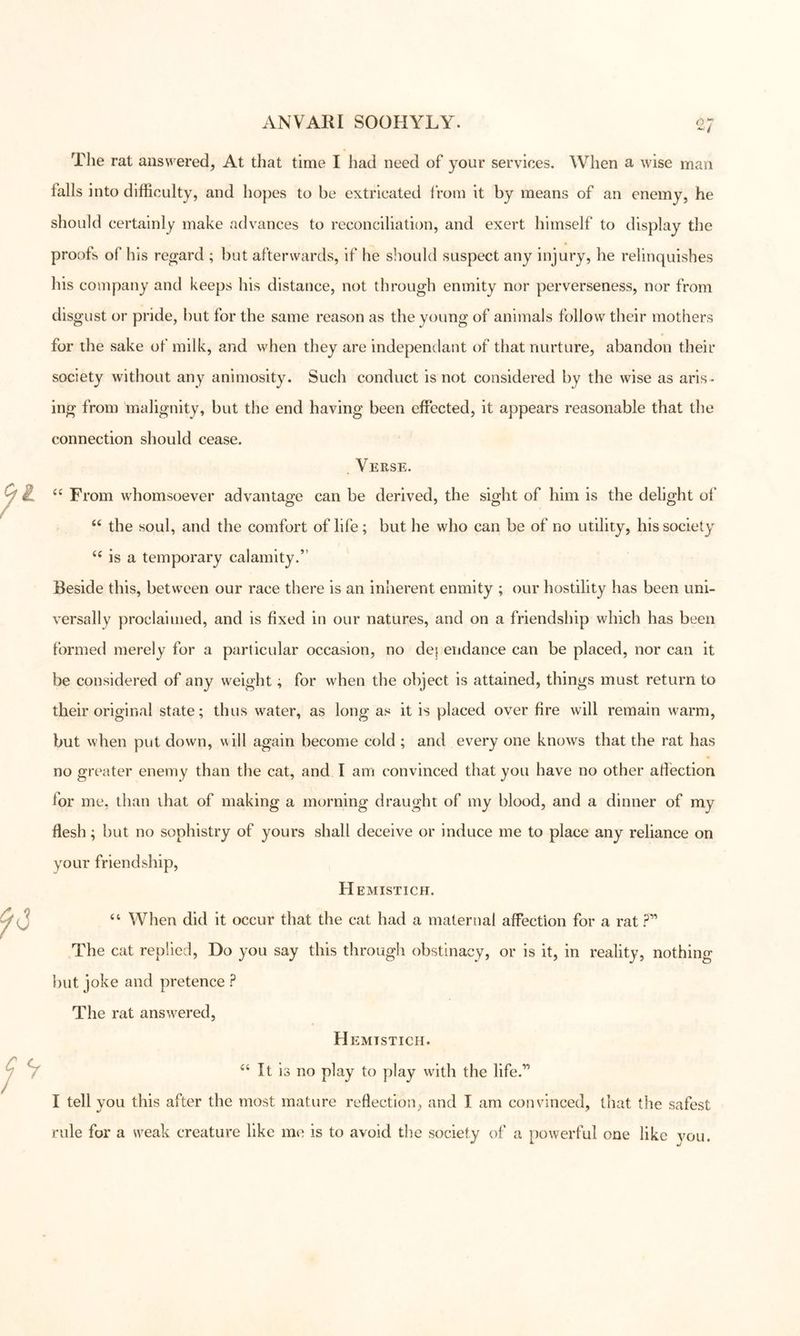 The rat answered, At tliat time I had need of your services. When a wise man falls into difficulty, and hopes to be extricated from it by means of an enemy, he should certainly make advances to reconciliation, and exert himself to display the proofs of his regard ; but afterwards, if he sliould suspect any injury, he relinquishes his company and keeps his distance, not through enmity nor perverseness, nor from disgust or pride, but for the same reason as the young of animals follow their mothers for the sake of milk, and when they are independant of that nurture, abandon their society without any animosity. Such conduct is not considered by the wise as aris- ing from malignity, but the end having been effected, it appears reasonable that the connection should cease. Verse. ‘‘ From whomsoever advantage can be derived, the sight of him is the delight of “ the soul, and the comfort of life; but he who can be of no utility, his society is a temporary calamity.” Beside this, between our race there is an inherent enmity ; our hostility has been uni- versally proclaimed, and is fixed in our natures, and on a friendship which has been formed merely for a particular occasion, no de} endance can be placed, nor can it be considered of any weight; for when the object is attained, things must return to their original state; thus water, as long as it is placed over fire will remain warm, but when put down, uill again become cold ; and every one knows that the rat has no greater enemy than the cat, and I am convinced that you have no other afiection for me, than that of making a morning draught of my blood, and a dinner of my flesh; but no sophistry of yours shall deceive or induce me to place any reliance on your friendship. Hemistich. “ When did it occur that the cat had a maternal affection for a rat ?” The cat replied. Do you say this through obstinacy, or is it, in reality, nothing but joke and pretence ? The rat answered, H EMTSTICH. “ It is no play to play with the life.” I tell you this after the most mature reflection, and I am convinced, that the safest rule for a weak creature like me is to avoid the society of a powerful one like vou.