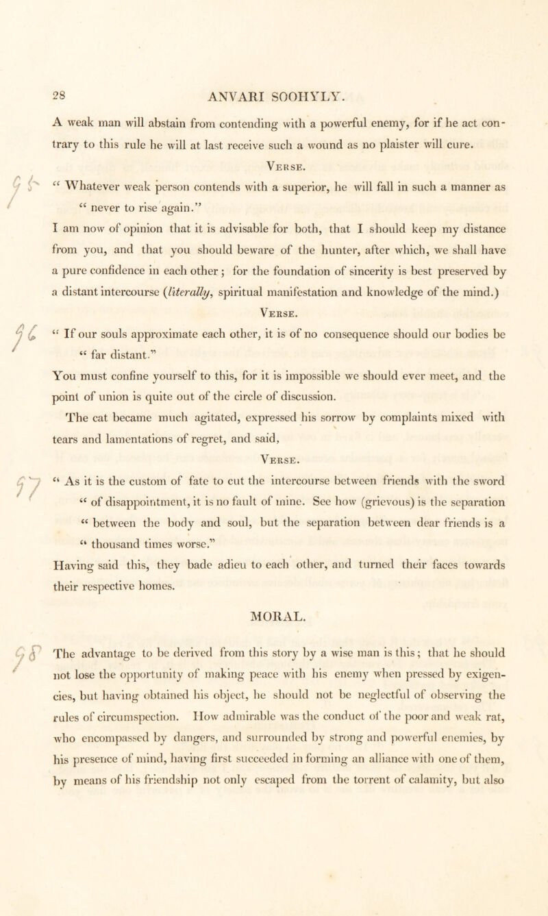 A weak man will abstain from contending with a powerful enemy, for if he act con- trary to this rule he will at last receive such a wound as no plaister will cure. Verse. Whatever weak person contends with a superior, he will fall in such a manner as never to rise again. I am now of opinion that it is advisable for both, that I should keep my distance from you, and that you should beware of the hunter, after which, we shall have a pure confidence in each other ; for the foundation of sincerity is best preserved by a distant intercourse {literally, spiritual manifestation and knowledge of the mind.) Verse. If our souls approximate each other, it is of no consequence should our bodies be far distant.” You must confine yourself to this, for it is impossible we should ever meet, and the point of union is quite out of the circle of discussion. The cat became much agitated, expressed his sorrow by complaints mixed with V tears and lamentations of regret, and said. Verse. As it is the custom of fate to cut the intercourse between friends with the sword ^ ^ ... • .. . of disappointment, it is no fault of mine. See how (grievous) is the separation between the body and soul, but the separation between dear friends is a thousand times worse.” Having said this, they bade adieu to each other, and turned their faces towards their respective homes. MORAL. Cp ^ The advantage to be derived from this story by a wise man is this; that he should ^ not lose the opportunity of making peace with his enem}^ when pressed by exigen- cies, but having obtained his object, he should not be neglectful of observing the rules of circumspection. How admirable was the conduct ol‘the poor and weak rat, who encompassed by dangers, and surrounded by strong and powerful enemies, by his presence of mind, having first succeeded in forming an alliance with one of them, by means of his friendship not only escaped from the torrent of calamity, but also