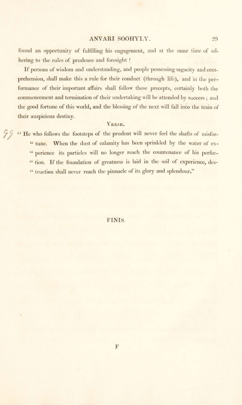 found an opportunity of fulfilling his engagement, and at the same time of ad- hering to the rules of prudence and foresight ! If persons of wisdom and understanding, and people possessing sagacity and com- prehension, shall make this a rule for their conduct (through life), and in the per- formance of their important affairs shall follow these precepts, certainly both the commencement and termination of their undertaking will be attended by success ; and the good fortune of this world, and the blessing of the next will fall into the train of their auspicious destiny. Verse. He who follows the footsteps of the prudent will never feel the shafts of misfor- tune. When the dust of calamity has been sprinkled by the water of ex- perience its particles will no longer reach the countenance of his perfec- tion. If the foundation of greatness is laid in the soil of experience, des- truction shall never reach the pinnacle of its glory and splendour.’' FINIS.