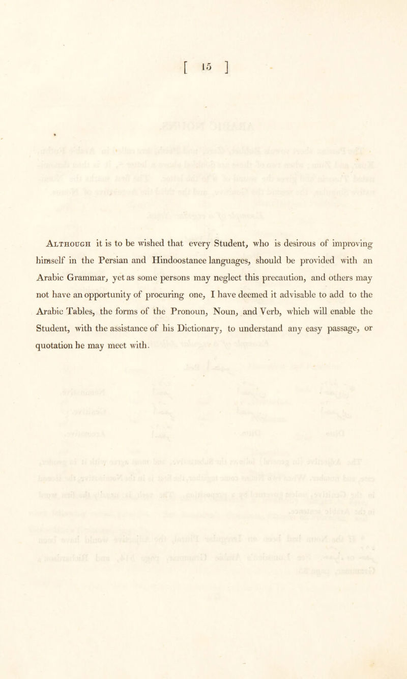 [ ‘5 ] Although it is to be wished that every Student, who is desirous of improving himself in the Persian and Hindoostanee languages, should be provided with an Arabic Grammar, yet as some persons may neglect this precaution, and others may not have an opportunity of procuring one, I have deemed it advisable to add to the Arabic Tables, the forms of the Pronoun, Noun, and Verb, which will enable the Student, with the assistance of his Dictionary, to understand any easy passage, or quotation he may meet with.