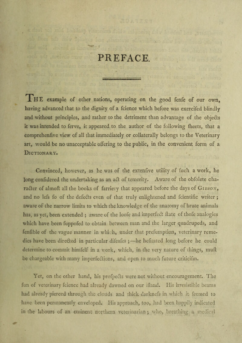 PREFACE. IHE example of other nations, operating on the good fenfe of our own, having advanced that to the dignity of a fcience which before was exercifed blindly and without principles, and rather to the detriment than advantage of the objects it was intended to ferve, it appeared to the author of the following fheets, that a comprehenfiive view of all that immediately or collaterally belongs to the Veterinary art, would be no unacceptable offering to the public, in the convenient form of a Dictionary. Convinced, however, as he was of the extenfive utility of fuch a work, he long confidered the undertaking as an ad of temerity. Aware of the obfolete cha- rader of almofl all the books of farriery that appeared before the days of Gibsoy, and no lefs fo of the defeds even of that truly enlightened and fcientific writer; aware of the narrow limits to which the knowledge of the anatomy of brute animals has, as yet, been extended ; aware of the loofe and imperfed ftate of thofe analogies which have been fuppofed to obtain between man and the larger quadrupeds, and fenfible of the vague manner in which, under that prefumptlon, veterinary reme- dies have been direded in particular difeafes ;—he hefitated long before he could determine to commit himfelf in a work, which, In the very nature of things, muff be chargeable with many imperfedions, and open to much future criticifm. Yet, on the other hand, his profpeds were not without encouragement. The fun of veterinary fcience had already dawned on our ifland. His irresistible beams had already pierced through the clouds and thick darkncfs in which it feemed to have been permanently enveloped. His approach, too, Iiad been happily indicated in the labours of an eminent northern veterinarian ; who, breathing a medical