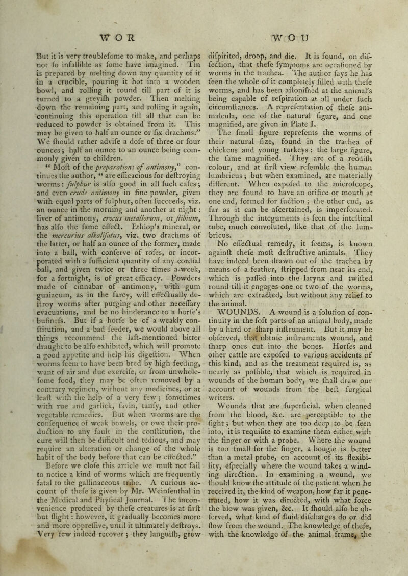 But !t Is very troublefome to make, and perhaps not lo infalJible as fonie have imagined. Tin is prepared by melting down any quantity of it in a crucible, pouring it hot into a wooden bow], and rolling it round till part of it is turned to a greyifh powder. Then melting down the remaining part, and I'olling it again, continuing this operation till all that can be reduced to powder is obtained from it. This may be given to half an ounce or fix drachms.” We fhould rather advife a dofe of three or four ounces ; h^lf an ounce to an ounce being com- monly given to children. “ Mod of the preparations of antimony f con- tinues the author, “ are efficacious for deftroying worms : fulphur is alfo good in all fuch cafes ; and even crude antimony in fine powder, given with equal parts of fulphur, often fucceeds, viz. an ounce in the morning and another at night : liver of antimony, crocus metallorum, or fibium, has alfo the fame efledt. Ethiop’s mineral, or the mercurius alkalifatus, viz. two drachms of the latter, or half an ounce of the former, made into a ball, with conferve of rofes, or incor- porated with a fufficient quantity of any cordial ball, and given twice or three times a-week, for a fortnight, is of great efficacy. Powders made of cinnabar of antimony, with gum guaiacum, as in the farcy, will effedlually de- Itroy worms after purging and other necefiary evacuations, and be no hinderance to a horfe’s bufin-fs. But if a horfe be of a weakly con- ftitution, and a bad feeder, we would above all things recommend the laft-mentioned bitter draught to be alfo exhibited, which will prom.ote a good appetite and nelp his digeftion. When worms feeni to have been bred by high feeding, want of air and due exercife, or from unwhole- fome food, tliey may be often removed by a contrary regimen, without anv medicines, or at leafl with the h,elp of a very few ; fometimes with rue and garlick, favin, tanfy, and other vegetable remedies. But when worms are the confequenct of weak bowels, or owe their pro- duflion to any fault in the conftitution, the cure will then be difficult and tedious, and may require an alteration or cliange of the whole habit of the body before that can be effedfed.” Before we clofe this article we muft not fail to notice a kind of worms which are frequently fatal to the gallinaceous tribe. A curious ac- count of thefe is given by Mr. Weinfenthal in the Medical and Phyfical Journal, i he incon- venience produced by thefe creatures is at firft but flight: however, it gradually becomes more and more oppreffive, until it ultimately deftroys. Very few indeed recover ; they languiffi, grow dlfpirlted, droop, and die. It is found, on dif- feciion, that thefe lymptoms are occafioned by worms in the trachea. The author fays he has feen the whole of it completely filled with thefe worms, and has been aftonifhed at the animal’s being capable of refpiration at all under fuch circumftances. A reprefentation of thefe ani- malcula, one of the natural figure, and one magnified, are given in Plate I. The fmall figure reprefents the worms of their natural fize, found in the trachea of chickens and young turkeys ; the large figure, the fame magnified. They are of a reddiffi colour, and at firll view refemble the human lumbricus ; but when examined, are materially different. When expofed to the microfeope, they are found to have an orifice or mouth at one end, formed for fudfion ; the other end, as far as it can be afeertained, is imperforated. Through the integuments is feen the inteftinal tube, much convoluted, like that of the lum- bricus. No effedfual remedy, it feems, is known againft thefe moft deftruddive animals. They have indeed been drawn out of the trachea by means of a feather, ftripped from near its end, which is pafled into the larynx and twlfted round till it engages one or two of the worms, which are extradled, but without any relief to the animal. WOUNDS. A wound is a folution of con- tinuity in the foft parts of an animal body, made by a hard or fliarp inftrument. But it may be obferved, that obtule inflruments wound, and fharp ones cut into the bones. Horfes and other cattle are expofed to various accidents of this kind, and as the treatment required is, as nearly as poflTible, that which is required in wounds of the human body, we ffiall draw our account of wounds from the befl. furgical writers. Wounds that are fuperficial, when cleaned from the blood, &c. are perceptible to the fight; but when they are too deep to be feen into, it is requifite to examine them either with the finger or with a probe. Where the wound is too fmall for the finger, a bougie is better than a metal probe, on account of its flexibi- lity, efpecially where the wound takes a wind- ing direftion. In examining a wound, we fhould know the attitude of the patient when he received it, the kind of weapon, how far it pene- trated, how it was diredted, with what force the blow was given, &c. It fhould alfo be ob- ferved, what kind of fluid difeharges do or did flow from the wound. The knowledge of thefe, with the knowledge of the animal frame, the