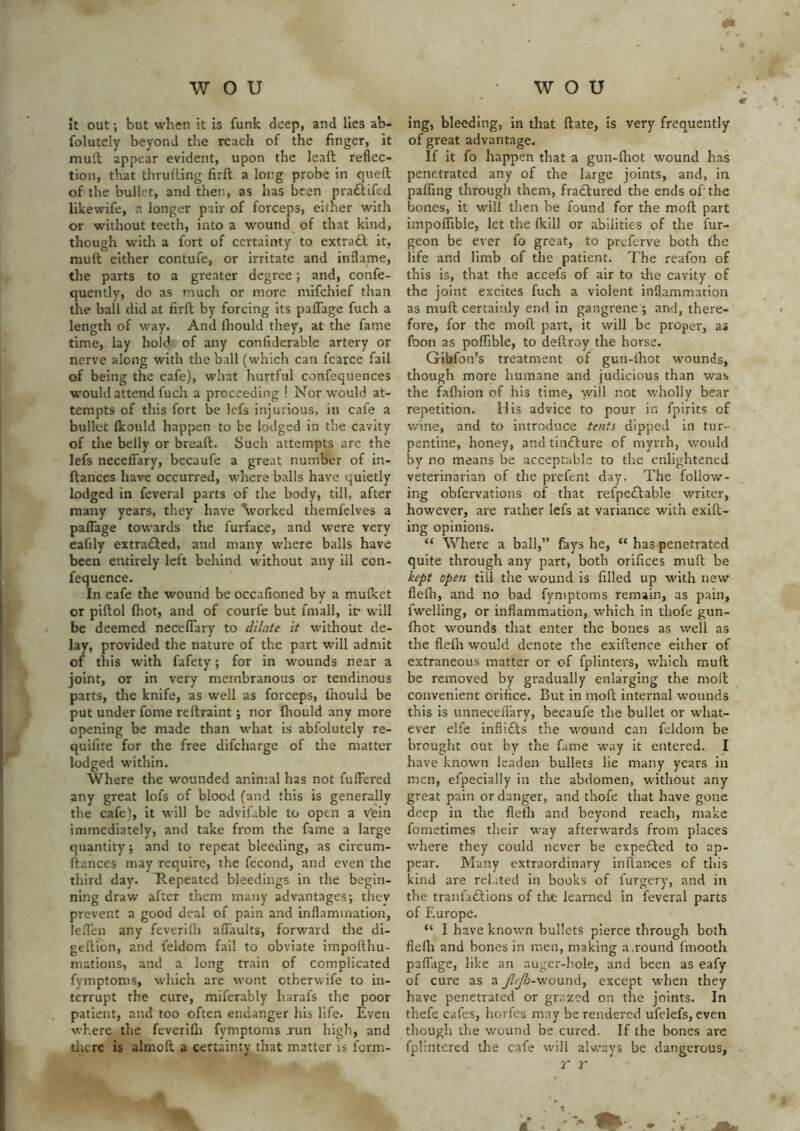 it out but when it is funk deep, and lies ab- folutely beyond the reach of the finger, it mutt appear evident, upon the lead reflec- tion, that thruding fird a long probe in qued of the bullet, and then, as has been pra£tifed likewife, a longer pair of forceps, either with or without teeth, into a wound of that kind, though with a fort of certainty to extract it, mud either contufe, or irritate and inflame, the parts to a greater degree; and, confe- quently, do as much or more mifchief than the ball did at fird by forcing its palTage fuch a length of way. And fliould they, at the fame time, lay hold of any confiderable artery or nerve along with the ball (which can fcarce fail of being the cafe), what hurtful confequences would attend fuch a proceeding ! Nor would at- tempts of this fort be lefs injurious, in cafe a bullet Ikould happen to be lodged in the cavity of the belly or bread. Such attempts are the lefs neceflary, becaufe a great number of in- dances have occurred, where balls have quietly lodged in feveral parts of the body, till, after many years, they have Vorked themfelves a paflage towards the furface, and were very eafily extra£fed, and many where balls have been entirely left behind without any ill con- fequence. In cafe the wound be occafioned by a mulket or pidol (hot, and of courfe but fmall, if will be deemed neceflary to dilate it without de- lay, provided the nature of the part will admit of this with fafety; for in wounds near a joint, or in very membranous or tendinous parts, tlie knife, as well as forceps, liiould be put under fome redraint -, nor diould any more opening be made than what is abfolutely re- quifite for the free difeharge of the matter lodged within. Where the wounded animal has not fullered any great lofs of blood (and this is generally the cafe), it will be advifable to open a v’ein immediately, and take from the fame a large quantity; and to repeat bleeding, as circum- dances may require, the fecond, and even the third day. Repeated bleedings in the begin- ning draw after them many advantages; they prevent a good deal of pain and inflammation, lefl'en any feverilh aflaults, forward the di- gedion, and feldom fail to obviate impodhu- mations, and a long train of complicated fymptoms, which are wont otherwife to in- terrupt the cure, miferably harafs the poor patient, and too often endanger his life. Even where the feverifli fymptoms .run high, and dicre is aimed a certainty that matter is form- ing, bleeding, in that date, is very frequently of great advantage. If it fo happen that a gun-fliot wound has penetrated any of the large joints, and, in pafllng through them, fradbured the ends of the bones, it will then be found for the mod part impolTible, let the flcill or abilities of the fur- geon be ever fo great, to preferve both the life and limb of the patient. The reafon of this is, that the accefs of air to die cavity of the joint excites fuch a violent inflammation as mud certainly end in gangrene ; and, there- fore, for the mod part, it will be propei', as foon as poffible, to dedroy the horse. Gibfon’s treatment of gun-lhot wounds, though more humane and judicious than was the fafliion of his time, will not wholly bear repetition. His advice to pour in fpirits of wine, and to introduce tents dipped in tur- pentine, honey, and tinflure of myrrh, would by no means be acceptable to the enlightened veterinarian of the prefent day. The follow- ing obfervations of that refpedbable writer, however, are rather lefs at variance with exid- ing opinions. “ Where a ball,” fays he, “ has penetrated quite through any part, both orifices mud be kept open till the wound is filled up with new flelh, and no bad fymptoms remain, as pain, fwelling, or inflammation, which in thofe gun- diot wounds that enter the bones as well as the flefli would denote the exidence either of extraneous matter or of fplinters, which mud be removed by gradually enlarging the mod convenient orifice. But in mod internal wounds this is unnecefl'ary, becaufe the bullet or what- ever elfe inflifts the wound can feldom be brought out by the fame way it entered. I have known leaden bullets lie many years in men, efpecially in the abdomen, without any great pain or danger, and thofe that have gone deep in the flefli and beyond reach, make fometimes their way afterwards from places where they could never be expedfed to ap- pear. Many extraordinary inftances of this kind are refuted In books of furgery, and in the tranfadfions of the learned in feveral parts of Europe. “ I have known bullets pierce through both flefli and bones in men, making a,round fmooth paffage, like an auger-hole, and been as eafy of cure as a j^^j-wound, except when they have penetrated or grazed on the joints. In thefe cafes, horfes may be rendered ufelefs, even though the wound be cured. If the bones are fplintcred the cafe will always be dangerous, r r