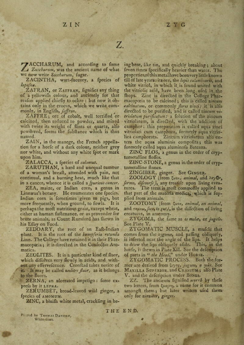 z. ZACCHARUM, and according to fome Zuscharinn, was the ancient name of what we now write Saccharum, fugar. ZACINTHA, wart-fuccory, a fpecles of lapaftia. ZAFRAN, or Zaffran, fignilies any thing of a yeliowifli colour, and anciently for that reafon applied chiefly to ochre : but now it ob- tains only in the crocus, which we write com- monly, in Engllfli, fajfron. ^ ZAFFRE-, ore of cobalt, well terrified or calcined, then reduced to powder, and mixed with twice its weight of flints or quartz, alfo powdered, forms the fubftance which is thus named. ZAIN, in the manege, the French appella- tion for a horfe of a dark colour, neither grey nor white, and without any white fpot or mark upon him. ZALACCA, a fpecies of calamus. ZARUTHAN, a hard and unequal tumour of a woman’s bread, attended with pain, not continual, and a burning heat, much like that in a cancer, whence it is called a Jpurious cancer. ZEA, maize, or Indian corn, a genus in Linnaeus’s botany. He enumerates one fpecies. Indian corn is fometimes given to pigs, but more frequently, when ground, to fowls. It is perhaps the mod nutritious grain, except wheat, either as human fudenance, or as provender for brute animals, as Count Rumford has fliewn in his Eflay on Food. ZEDOARY, the root of an Ead-Indian plant. It is the root of the koempferia rotunda Linn. The College have retained it in their Phar- macopoeia j it is directed in the Confedlio Aro- matica. ZEOLITES. It is a particular kind of fluor, which difiblves very flowly in acids, and with- out any effervefcence. Cron dad takes notice of it. It may be called zeolites Jluor, as it belongs to the fluors. ZERNA, an ulcerated impetigo : fome ex- prefs by it lepra. ZERUMBET, broad-leaved wild ginger, a fpecies of amomum. ZfINC, a bluiflt white metal, crackling in be- T H E ingbent, like tin, atid quickly breaking; about feven times fpecifically heavier than water. I'he properties.of this metal have beenvery little known till of late years: its ore, the lapis calaminariSy and white vitriol, in which it is found united with the vitriolic acid, have been long ufed in the (hops. Zinc is diredted in the College Phar- macopoeia to be calcined ; this is called zincttm calcbiatumy or commovAy jlores zinci; it is alfo diredfed to be purified, and is called zincum vi- triolatum purificahpn: a folution of the zincum vitriolatum, is diredted, with the addidon of camphor; this preparation is called aqua zinci vitriolati cum camphora, formerly aqua vitrio- lica camphorata. Zincum vitriolatum alfo en- ters the aqua aluminis compofita; this w as formerly called aqua aluminofa Bateana. ZINC FLOS, a genus in the order of cryp- tometalline flofles. ZINC-STONE, a genus in the order of cryp- tometalline ftones. ZINGIBER, ginger. See Ginger. ZOOLOGY (from animal., and fermo, difeourfe), any treatife upon living crea- tures. The term is moft commonly applied to that part of the materia medic%, vyhich is fup- plied from animals. ZOOTOMY (from animal, an animal, and re^voi,feco, to cut), is the difledtion of living creatures, in anatomy. ZYGOMA, the fame as os mala, or jugale. See Plate V. ZYGOMATIC MUSCLE, a mufcle that comes from the zygoma, and palTing obliquely, is inferted near the angle of the lips. It helps to draw the lips obliquely afide. This, in the horfe, is fliewn in PlateXII. See the defcriptlon of parts in “ the Head, under Horse. ZYGOMATIC PROCESS. Both the for- mer are derived from j“guni, a yoke. See Maxilla Superior, and Cranium ; alfo Plate V. and the defeription under Bones. ZZ. The ancients fignified myrrh by thefe two letters, from Kf^v^vrj, a name for it common amongft them; but later w'riters ufed them only for zinziber, ginger. END. Pf.itcd by Thomas Davison, White-friars.