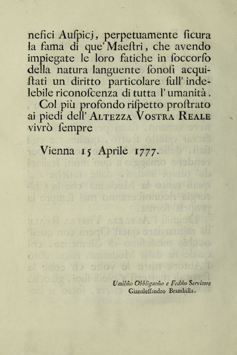 nefici Aulpicj, perpetuamente ficura la fama di que’ Maeftri, che avendo impiegate le loro fatiche in foccorfo della natura languente fonofi acqui- flati un diritto particolare full’ inde- lebile riconofcenza di tutta l’umanità. Col più profondo rilpetto proftrato ai piedi dell’Altezza Vostra Reale vivrò fempre Vienna 15 Aprile 1777. Vtnilmo Ohbligatmo e Fedmo Servitore Gianaleflandro Brambilla.