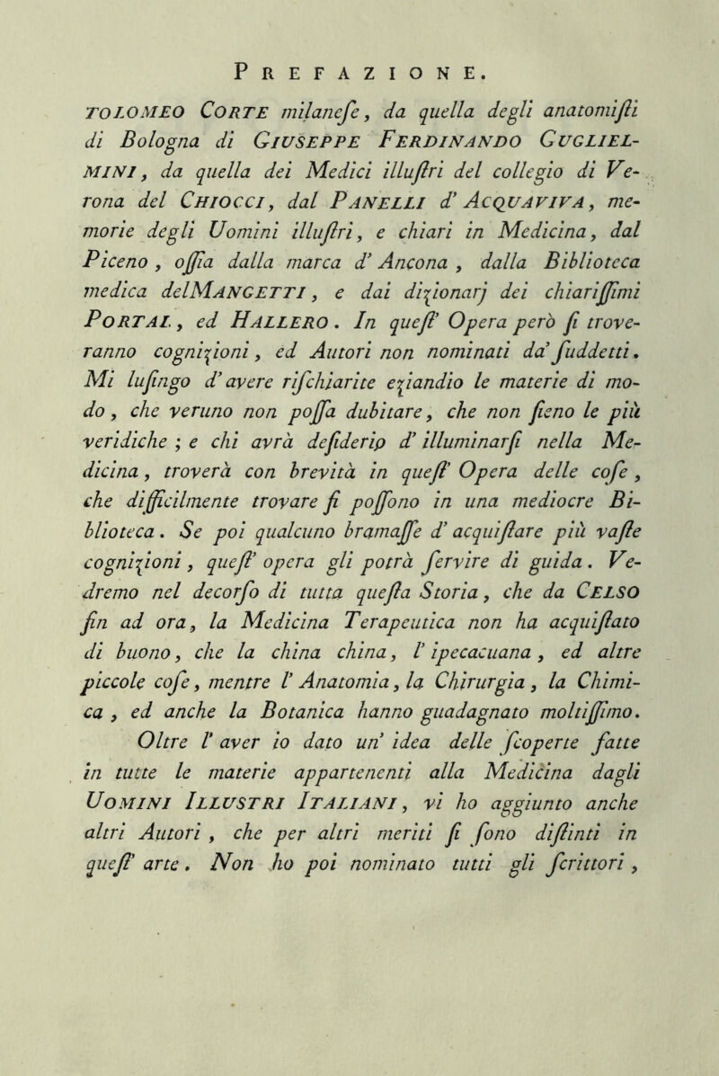 TOLOMEO Corte mìlancfe, da quella degli anatomìftì di Bologna di Giuseppe Ferdinando Gugliel- MINI, da quella dei Medici illuflri del collegio di Ve- rona del Chiocci, dal Panelli d' Acquaviva, me- morie degli Uomini illuflri, e chiari in Medicina, dal Piceno , offla dalla marca P Ancona , dalla Biblioteca medica delMANGETTi, e dai di-i^ionarj dei chiarifjimi Portai. , ed Hall ero . In quejl Opera però fi trove- ranno cogni'^ioni, ed Autori non nominati da faddetti» Mi Infingo d’avere rifchiarite e fandio le materie di mo- do , che veruno non poffa dubitare, che non fieno le più veridiche ; e chi avrà defiderip P illuminar fi nella Me- dicina , troverà con brevità in quefl' Opera delle co fé, che di fficilmente trovare fi poffono in una mediocre Bi- blioteca . Se poi qualcuno bramaffe P acquifiare più vafle cognifioni, quefl' opera gli potrà fervire di guida . Ve- dremo nel decorfo di tutta quefla Storia, che da Celso fin ad ora, la Medicina Terapeutica non ha acquiflato di buono, che la china china, I ipecacuana, ed altre piccole cofe, mentre I Anatomia, la Chirurgia, la Chimi- ca , ed anche la Botanica hanno guadagnato moltifpmo. Oltre V aver io dato un idea delle fcoperte fatte in tutte le materie appartenenti alla Medicina dagli Uomini Illustri Italiani , vi ho aggiunto anche altri Autori , che per altri meriti fi fono diflinti in quefl' arte, Non ho poi nominato tutti gli fcrittori ,