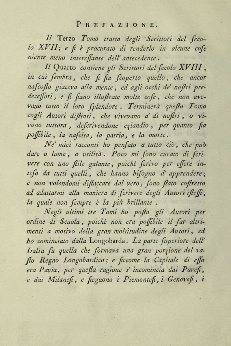 Il Terzo Tomo tratta degli ‘Scrittori del Jeco- lo XVII; e fi e procurato di renderlo in alcune coje niente meno intere fante dell antecedente . Il Quarto contiene gli Scrittori del fecolo XVIII, in cui fembra, che f fa fcoperto quello, che ancor nafcofo giaceva alla mente, ed agli occhi de' nofri pre- deceffori, e f fano illuflrate molte cofe, che non ave- vano tutto il loro fp le udore . Terminerà queflo Tomo cogli Autori difinti, che vivevano a di nofri , o vi- vono tuttora , defcrivendone eziandio, per quanto fa pofilile, la nafcita, la patria, e la morte. Ne miei racconti ho penfato a tutto ciò, che può dare o lume , o utilità , Poco mi fono curato di fcri- vere con uno file galante, poiché ferivo per e fere in- tefo da tutti quelli, che hanno hifogno d' apprendere ; e non volendomi dìfaccare dal vero, fono fato co fretto ad adattarmi alla maniera di fcrivere degli Autori ifefi, la quale non fempre è la più brillante . Negli ultimi tre Tomi ho pofo gli Autori per ordine di Scuola, poiché non era pofibile il far altri- menti a motivo della gran moltitudine degli Autori, ed ho cominciato dalla Longobarda. La parte fuperiore dell Italia fu quella che formava una gran porzione del va- fo Regno Longobardico ; e ficcome la Capitale di efo era Pavia, per quefla ragione s incomincia dai Pavef, e dai Milanef, e feguono i Piemontef,i Genovef, i