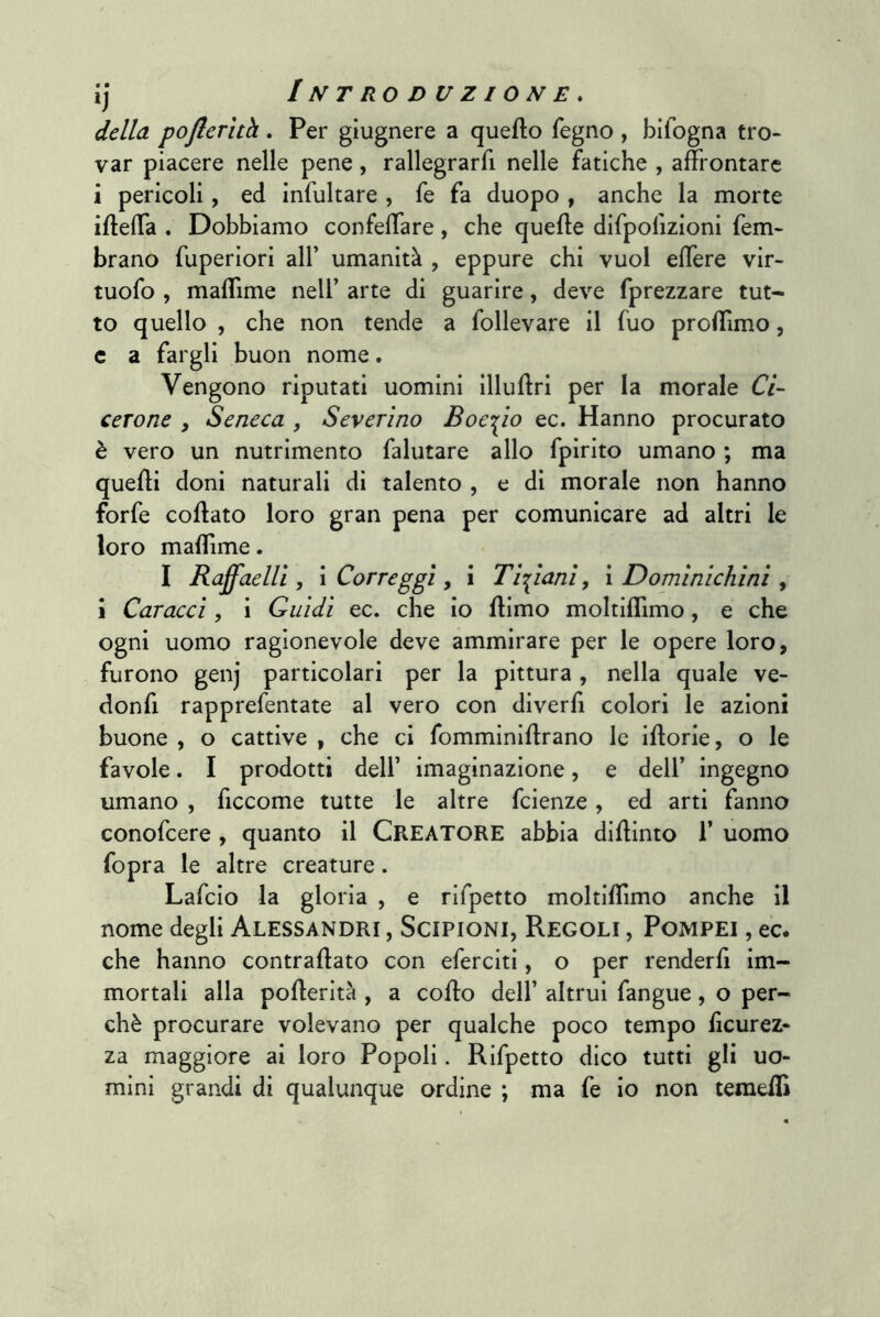 della pofterìth . Per giugnere a queflo fegno , bifogna tro- var piacere nelle pene, rallegrarfi nelle fatiche , affrontare i pericoli, ed infultare , fe fa duopo , anche la morte ifteffa . Dobbiamo confeffare, che quelle difpofizioni fem- brano fuperiori alf umanità , eppure chi vuol effere vir- tuofo , maffime nell’ arte di guarire, deve fprezzare tut- to quello , che non tende a follevare il fuo proffimo, c a fargli buon nome. Vengono riputati uomini illullri per la morale Ci- cerone , Seneca , Severino Boe-s^io ec. Hanno procurato è vero un nutrimento falutare allo fpirito umano ; ma quelli doni naturali di talento , e di morale non hanno forfè collato loro gran pena per comunicare ad altri le loro mallìme. I Raff^aelll, i Correggi, i Bipiani, i Dominichini , \ Caracci, i Guidi ec. che io llimo moltiflìmo, e che ogni uomo ragionevole deve ammirare per le opere loro, furono genj particolari per la pittura , nella quale ve- donfi rapprefentate al vero con diverfi colori le azioni buone , o cattive , che ci fomminillrano le illorie, o le favole. I prodotti dell’ imaginazione, e dell’ ingegno umano , ficcome tutte le altre feienze, ed arti fanno conofeere , quanto il CREATORE abbia diUinto 1’ uomo fopra le altre creature. Lafeio la gloria , e rifpetto moltiffimo anche il nome degli Alessandri , Scipioni, Regoli , Pompei , ec. che hanno contraflato con eferciti, o per renderli im- mortali alla poflerità , a collo dell’ altrui fangue, o per- chè procurare volevano per qualche poco tempo Scurez- za maggiore ai loro Popoli. Rifpetto dico tutti gli uo- mini grandi di qualunque ordine ; ma fe io non temeSi