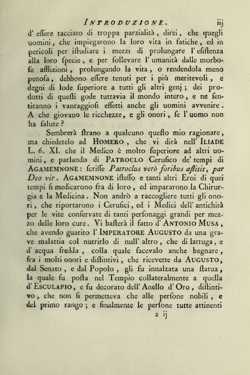 d’ ell'ere tacciato di troppa parzialità , diteci, che quegli uomini, che impiegarono la loro vita in fatiche , ed in pericoli per ifludiare i mezzi di prolungare l’efiftenza alla loro fpecie , e per follevare T umanità dalle morbo- fe afflizioni , prolungando la vita, o rendendola meno penofa, debbono efflere tenuti per i più meritevoli , e degni di lode fuperiore a tutti gli altri genj ; dei prò* dotti di quelli gode tuttavia il mondo intero , e ne fen- tiranno i vantaggiofi effetti anche gli uomini avvenire . A che giovano le ricchezze, e gli onori, fe Y uomo non ha falute ? Sembrerà ffrano a qualcuno quello mio ragionare ^ ma chiedetelo ad HoMERO , che vi dirà nell’ ILIADE L. 6. XI. che il Medico è molto fuperiore ad altri uo- mini , e parlando di Patroclo Cerulìco de’ tempi di Agamemnone : fcrlffe Patroclus verò forìhus ajlitit^ par Deo vlr, Agamemnone iHeffo e tanti altri Eroi di quei tempi fi medicarono fra di loro , ed impararono la Chirur- gia e la Medicina. Non andrò a raccogliere tutti gli ono- ri , che riportarono i Cerufici, ed i Medici dell’ antichità per le vite confervate di tanti perfonaggi grandi per mez- zo delle loro cure. Vi ballerà il fatto d’ ANTONIO Musa , che avendo guarito 1’ IMPERATORE AUGUSTO da una gra- ve malattia col nutrirlo di nuli’ altro , che di lattuga, e d’ acqua fredda , colla quale facevaio anche bagnare, fra i molti onori e dillintivi , che ricevette da AUGUSTO, dal Senato , e dal Popolo , gli fu innalzata una llatua , la quale fu pofla nel Tempio collateralmente a quella d’ Esculapio , e fu decorato dell’ Anello d’ Oro , diflinti- vo, che non fi permetteva che alle perfone nobili , e del primo rango ; e finalmente le perfone tutte attinenti a ij