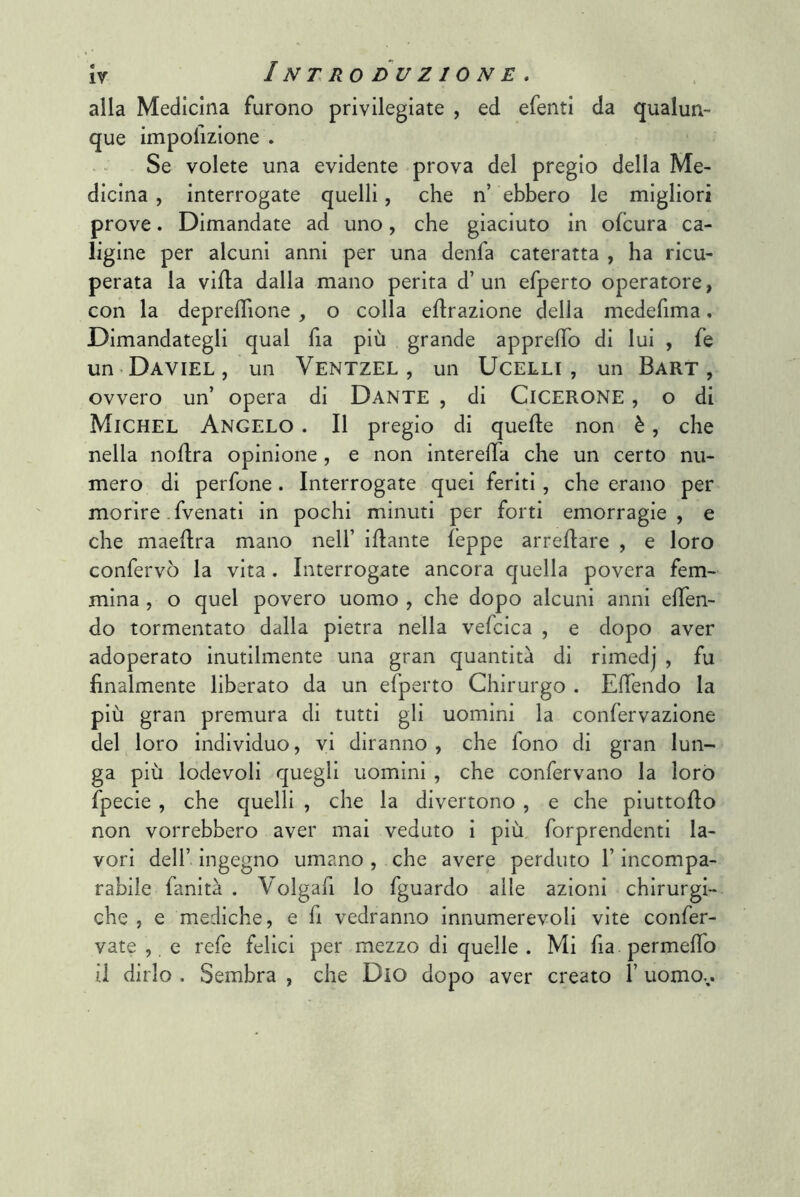 alla Medicina furono privilegiate , ed efenti da qualun-* que impolizione . Se volete una evidente prova del pregio della Me- dicina , interrogate quelli, che n’ ebbero le migliori prove. Dimandate ad uno, che giaciuto in ofcura ca- ligine per alcuni anni per una denfa cateratta , ha ricu- perata la villa dalla mano perita d’un efperto operatore, con la depreflìone , o colla eflrazlone della medefima, Dimandategli qual fia più grande apprelTo di lui , fe un Daviel , un VentzEL , un UcELLI , un Bart , ovvero un’ opera di Dante , di CICERONE , o di Michel Angelo . Il pregio di quelle non è, che nella noUra opinione, e non interelTa che un certo nu- mero di perfone. Interrogate quei feriti, che erano per morire-fvenati in pochi minuti per forti emorragie, e che maellra mano nell’ iHante leppe arrellare , e loro confervò la vita. Interrogate ancora quella povera fem- mina , o quel povero uomo , che dopo alcuni anni elTen- do tormentato dalla pietra nella vefcica , e dopo aver adoperato inutilmente una gran quantità di rimedj , fu finalmente liberato da un efperto Chirurgo . ElTendo la più gran premura di tutti gli uomini la confervazione del loro individuo, vi diranno , che fono di gran lun- ga più lodevoli quegli uomini , che confervano la loro fpecie , che quelli , che la divertono , e che piuttoflo non vorrebbero aver mai veduto i più forprendenti la- vori deir ingegno umano , che avere perduto l’incompa- rabile fanità . Volgafi lo fguardo alle azioni chirurgi- che , e mediche, e fi vedranno innumerevoli vite confer- vate , e refe felici per mezzo di quelle . Mi fia permeffo