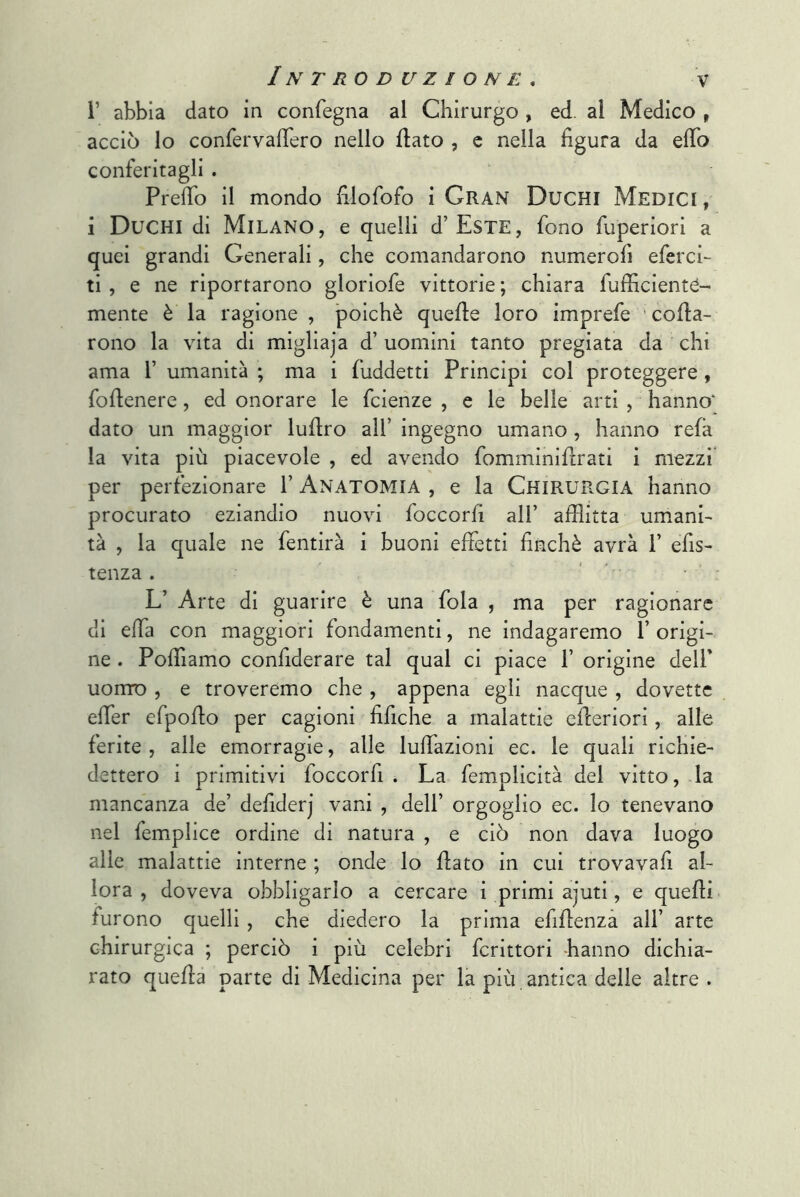 V abbia dato in confegna al Chirurgo , ed. al Medico , acciò lo confervaflero nello flato , c nella figura da efib conferitagli . Prefio il mondo filofofo i Gran Duchi Medici, i Duchi di Milano, e quelli d’EsxE, fono fuperiori a quei grandi Generali, che comandarono numerofi eferci- ti , e ne riportarono gloriofe vittorie ; chiara fufficientC- mente è la ragione, poiché quelle loro imprefe ' cofla- rono la vita di migliaja d’ uomini tanto pregiata da chi ama V umanità ; ma i fuddetti Principi col proteggere, foflenere, ed onorare le fcienze , e le belle arti , hanno' dato un maggior luflro all’ ingegno umano, hanno refà la vita più piacevole , ed avendo fomminiflrati i mezzi per perfezionare 1’ Anatomia , e la Chirurgia hanno procurato eziandio nuovi foccorfi all’ afflitta umani- tà , la quale ne fentirà i buoni effetti finché avrà 1’ efis- tenza . ' ’ ' L’ Arte di guarire è una fola , ma per ragionare di effla con maggiori fondamenti, ne indagaremo 1’ origi- ne . Pofflamo confiderare tal qual ci piace f origine dell* uomo , e troveremo che , appena egli nacque , dovette efier efpoflo per cagioni fifiche a malattie efieriori, alle ferite, alle emorragie, alle lufflazioni ec. le quali richie- dettero i primitivi foccorfi . La femplicità del vitto, la mancanza de’ defiderj vani , dell’ orgoglio ec. lo tenevano nel femplice ordine di natura , e ciò non dava luogo alle malattie interne ; onde lo flato in cui trovavafi al- lora , doveva obbligarlo a cercare i primi ajuti, e quelli furono quelli , che diedero la prima efiflenzà all’ arte chirurgica ; perciò i più celebri fcrittori -hanno dichia- rato quella parte di Medicina per la più . antica delle altre .
