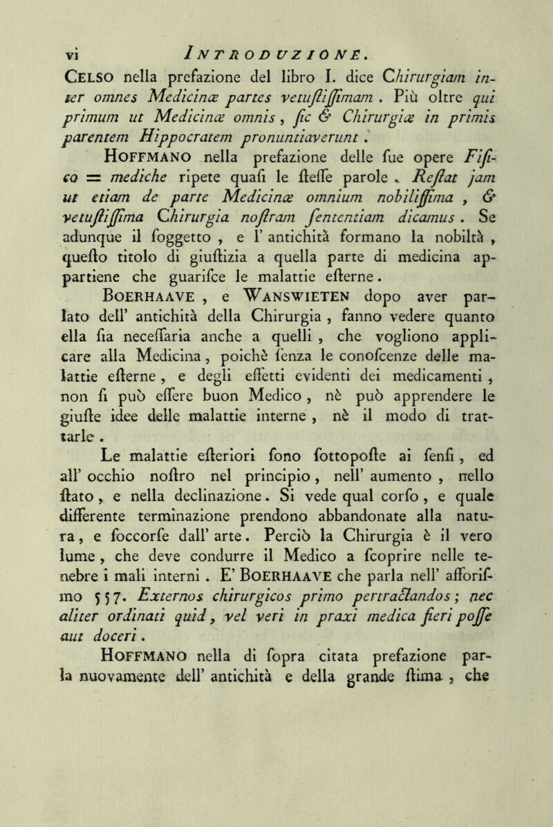 Celso nella prefazione del libro I. dice Chirurgìain ìn- ter omnes Medìcìnce partes vetuftìjjimam , Più oltre qui primum ut Medìcìnce omnìs , fic & Chìrurgìce in primis parentem Hippocratem pronuntiaverunt, Hoffmano nella prefazione delle fue opere Fifi- co = mediche ripete quali le flelTe parole ^ Reflat jani ut etìam de parte Medìcìnce omnium nohìUjJima , & vetufiìjjlma Qhirurgìa nofiram fententiam dìcamus , Se adunque il foggetto , e 1’ antichità formano la nobiltà , quello titolo di giullizia a quella parte di medicina ap- partiene che guarifce le malattie ellerne. Boerhaave , e 'V^^answieten dopo aver par- lato deir antichità della Chirurgia , fanno vedere quanto ella fia necelTaria anche a quelli , che vogliono appli- care alla Medicina, poiché lenza le conofcenze delle ma- lattie ellerne, e degli elFetti evidenti dei medicamenti , non fi può elTere buon Medico , nè può apprendere le giuHe idee delle malattie interne , nè il modo di trat- tarle . Le malattie eHeriori fono fottopolle ai fenfi, ed air occhio noUro nel principio, nell’ aumento , nello Hato, e nella declinazione. Si vede qual corfo , e quale differente terminazione prendono abbandonate alla natu- ra , e foccorfe dall’ arte. Perciò la Chirurgia è il vero lume , che deve condurre il Medico a fcoprire nelle te- nebre i mali interni . E’ BoERHAAVE che parla nell’ afforif mo 557. Externos chirurgicos primo pertraclandos ; nec alìter ordinati quid, yel veri in praxì medica fieri pojfie aut doceri, Hoffmano nella di fopra citata prefazione par- la nuovamente dell’ antichità e della grande dima , che