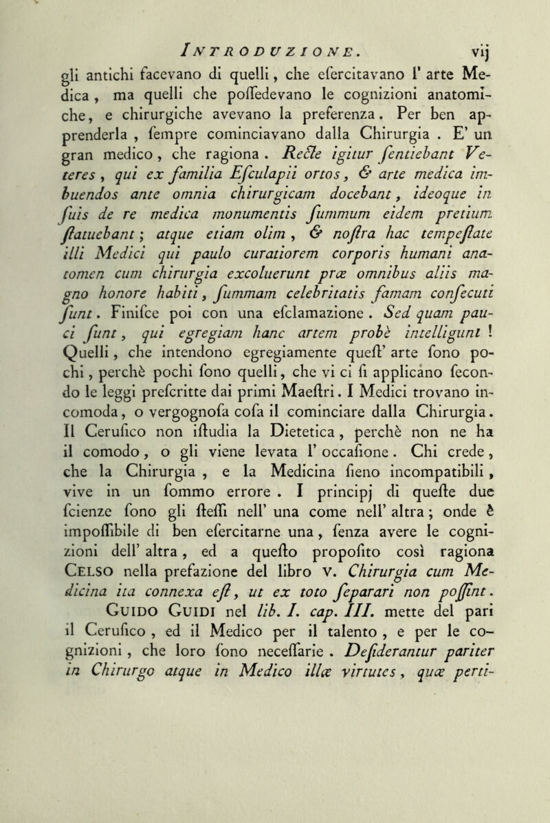 gli antichi facevano di quelli, che efercitavano T arte Me- dica , ma quelli che polTedevano le cognizioni anatomi- che , e chirurgiche avevano la preferenza. Per ben ap- prenderla , fempre cominciavano dalla Chirurgia . E’ un gran medico, che ragiona . ReSle igltur fcntìehant Ve- tcres , qui ex familìa Efculapìi ortos, & arte medica im- huendos ante omnia chirurgicam docebant, ideoque in fuis de re medica monumentis fiimmum eidem pretium. flatuehant ; atqiie etiam ohm , & noflra hac temperate illi Medici qui paulo curatiorem corporis humani ana- tomen cum chirurgia excoluerunt prce omnibus aliis ma- gno honore habiti, fummam celebritatis famam confecuti jfunt. Finifce poi con una efclamazione . Sed quam pau~ ci funt, qui egregiam hanc artem probe intelliguni ! Quelli, che intendono egregiamente quefP arte fono po- chi , perchè pochi fono quelli, che vi ci fi applicano fecon- do le leggi prefcritte dai primi Maeflri. I Medici trovano in- comoda , o vergognofa cofa il cominciare dalla Chirurgia. Il Cerufico non ifludia la Dietetica, perchè non ne ha il comodo, o gli viene levata 1’ occafione. Chi crede, che la Chirurgia , e la Medicina fieno incompatibili, vive in un fommo errore . I principj di quelle due fcienze fono gli flelTi nell’ una come nell’ altra ; onde è impoflìblle di ben efercitarne una, fenza avere le cogni- zioni dell’ altra, ed a quello propofito cosi ragiona Celso nella prefazione del libro V. Chirurgia cum Me- dicina ita connexa efi, ut ex toto feparari non pofflnt. Guido Guidi nel lib, I, cap. III, mette del pari il Cerufico , ed il Medico per il talento , e per le co- gnizioni , che loro fono necelTarle . Dejiderantur pariter in Chirurgo atque in Medico ilice y ir tute s, quoe perù-