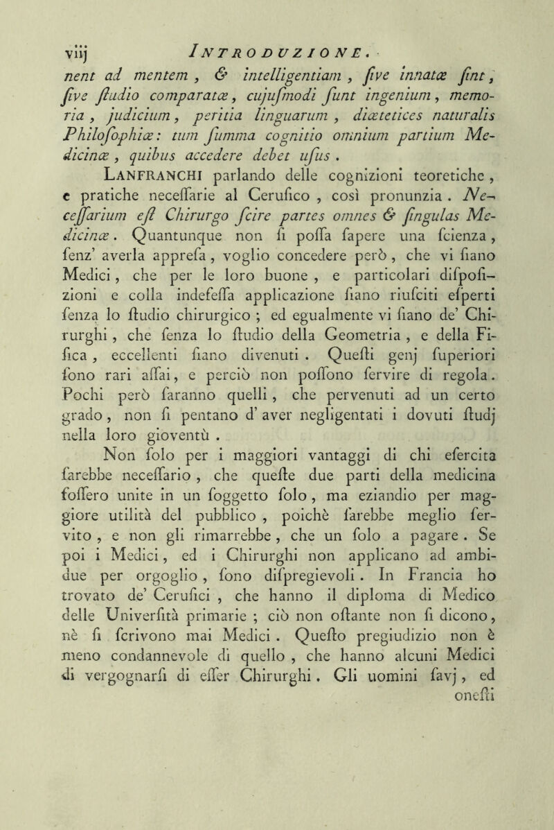nent ad mentem , & ìnteUigentiam , five innatx fiat, jlve fiudìo comparatce, cujufrnodì funt ingenìum, memo- ria y judìcìum, peritìa Unguarum , dìcetetìces naturalìs Phìlofophice : tiim fumma cognìtìo omnium partium Me- dicince , quihus accedere debet ufus . Lanfranchi parlando delle cognizioni teoretiche , c pratiche necelTarle al Cerufico , così pronunzia . ìNe-^ cejfarium efl Chirurgo fcire partes omnes & fingulas Me- dicince. Quantunque non fi pofTa fapere una fclenza, fenz’ averla apprefa , voglio concedere però , che vi fiano Medici, che per le loro buone , e particolari difpofì- zloni e colla indefefla applicazione fiano riufclti elperti fenza lo ftudio chirurgico ; ed egualmente vi fiano de’ Chi- rurghi , che fenza lo fludio della Geometria , e della Fi- fica , eccellenti flano divenuti . Quefti genj fuperiori fono rari affai, e perciò non poffono fervire di regola. Pochi però faranno quelli , che pervenuti ad un certo grado, non fi pentano d’ aver negligentati i dovuti fludj nella loro gioventù . Non folo per i maggiori vantaggi di chi efercita farebbe neceffario , che quelle due parti della medicina folfero unite in un foggetto folo , ma eziandio per mag- giore utilità del pubblico , poiché farebbe meglio fer- vito , e non gli rimarrebbe , che un folo a pagare . Se poi i Medici, ed i Chirurghi non applicano ad ambi- due per orgoglio , fono difpreglevoli . In Francia ho trovato de’ Ceruhcl , che hanno il diploma di Medico delle Unlverfità primarie ; ciò non ollante non fi dicono, nè fi fcrivono mai Medici . Quello pregiudizio non è meno condannevole di quello , che hanno alcuni Medici di vergognarfi di elfer Chirurghi, Gli uomini favj, ed onefà
