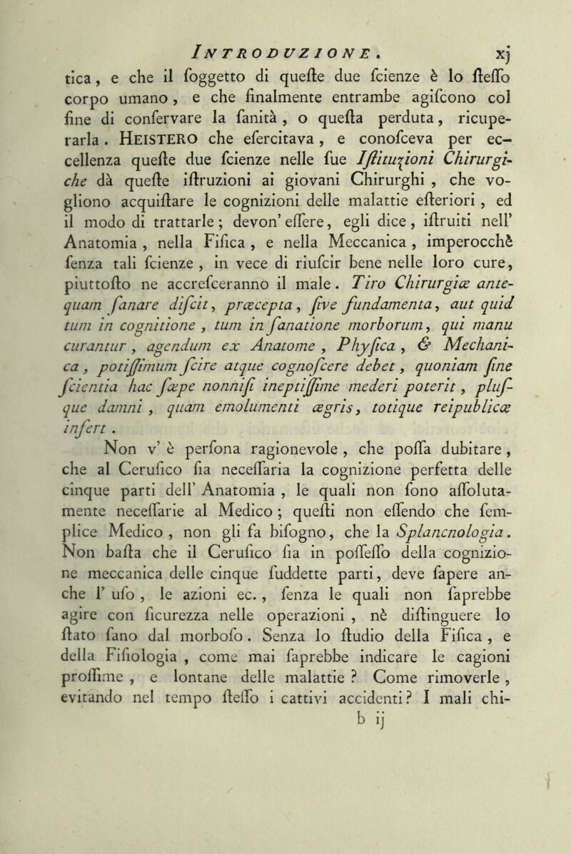 tica, e che il foggetto di quelle due fcienze è lo fielTo corpo umano, e che finalmente entrambe agifcono col fine di confervare la faiiità , o quella perduta, ricupe- rarla . HeisteRO che efercitava, e conofceva per ec- cellenza quelle due fcienze nelle fue IJlitu^ìoni Chirurgi- che dà quelle illruzioni ai giovani Chirurghi , che vo- gliono acquillare le cognizioni delle malattie elleriori , ed il modo di trattarle ; devon’ elTere, egli dice , illruiti nell’ Anatomia , nella Fifica , e nella Meccanica , imperocché fenza tali fcienze , in vece di riufcir bene nelle loro cure, piuttollo ne accrefceranno il male. Tiro Chirurgioe ante- quam fanare difcit, proecepta , five findamenta, aut quid timi in cognitione , tum in fanatione morhorum, qui manu curantur, agenduni ex Anatome , Phyfica , & Mechani- ca , potìffimum fcire acque cognofcere dehet, quoniam fine fcientia hac fape nonnifi ineptijjime mederi poterit, pl■^f- que damili , qiiam emolumenti cegris, totique reipuhlicce infere . Non v’ è perfona ragionevole , che polla dubitare, che al Cerufico fia necefiaria la cognizione perfetta delle cinque parti dell’ Anatomia , le quali non fono afioluta- mente necefiarie al Medico ; quelli non elTendo che fem- plice Medico , non gli fa bifogno, che la Splancnologia. Non balla che il Cerufico fia in polTelTo della cognizio- ne meccanica delle cinque fuddette parti, deve fapere an- che r ufo , le azioni ec., fenza le quali non faprebbe agire con ficurezza nelle operazioni , nè dillinguere lo fiato fano dal morbofo . Senza lo fiudio della Fifica , e della Fifiologia , come mai faprebbe indicare le cagioni prolfime , e lontane delle malattie ? Come rimoverle , evitando nel tempo Hello i cattivi accidenti? I mali chi- b ij