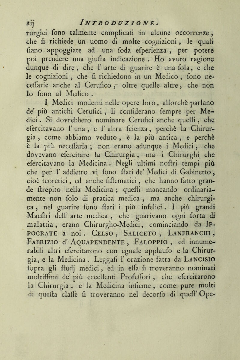 rurglci fono talmente complicati in alcune occorrenze, che fi richiede un uomo di molte cognizioni , le quali fiano appoggiate ad una foda efperienza , per potere poi prendere una giufla indicazione . Ho avuto ragione dunque di dire , che 1’ arte di guarire è una fola, e che le cognizioni , che fi richiedono in un Medico , fono ne- cefTarie anche al CeruficoT^ oltre quelle altre, che non lo fono al Medico . I Medici moderni nelle opere loro, allorché parlano de’ più antichi Cerufici , li confiderano fempre per Me- dici . Si dovrebbero nominare Cerufici anche quelli , che efercitavano T una , e 1’ altra fcienza, perchè la Chirur- gia , come abbiamo veduto , è la più antica , e perchè è la più neceffaria ; non erano adunque i Medici , che dovevano efercitare la Chirurgia , ma i Chirurghi che efercitavano la Medicina . Negli ultimi noflri tempi più che per 1’ addietro vi fono flati de’ Medici di Gabinetto, cioè teoretici, ed anche fidematici, che hanno fatto gran- de flrepito nella Medicina ; quelli mancando ordinaria- mente non folo di pratica medica , ma anche chirurgi- ca , nel guarire fono flati i più infelici . I più grandi Maeflri dell’ arte medica , che guarivano ogni forta di malattia, erano Chirurgho-Medici, cominciando da Ip- POCRATE a noi . CeLSO , SALICETO , LaNFRANCHI , Fabrizio d’ Aquapendente , Faloppio , ed innume- rabili altri efercitarono con eguale applaufo e la Chirur- 'gia, e la Medicina . Leggafi 1’ orazione fatta da LanciSIO fopra gli fludj medici, ed in effa fi troveranno nominati moltifTimi de’ più eccellenti ProfefTori , che efercitarono la Chirurgia , e la Medicina infìeme , come pure molti di quella clafle fi troveranno nel decorfo di quell’ Ope-