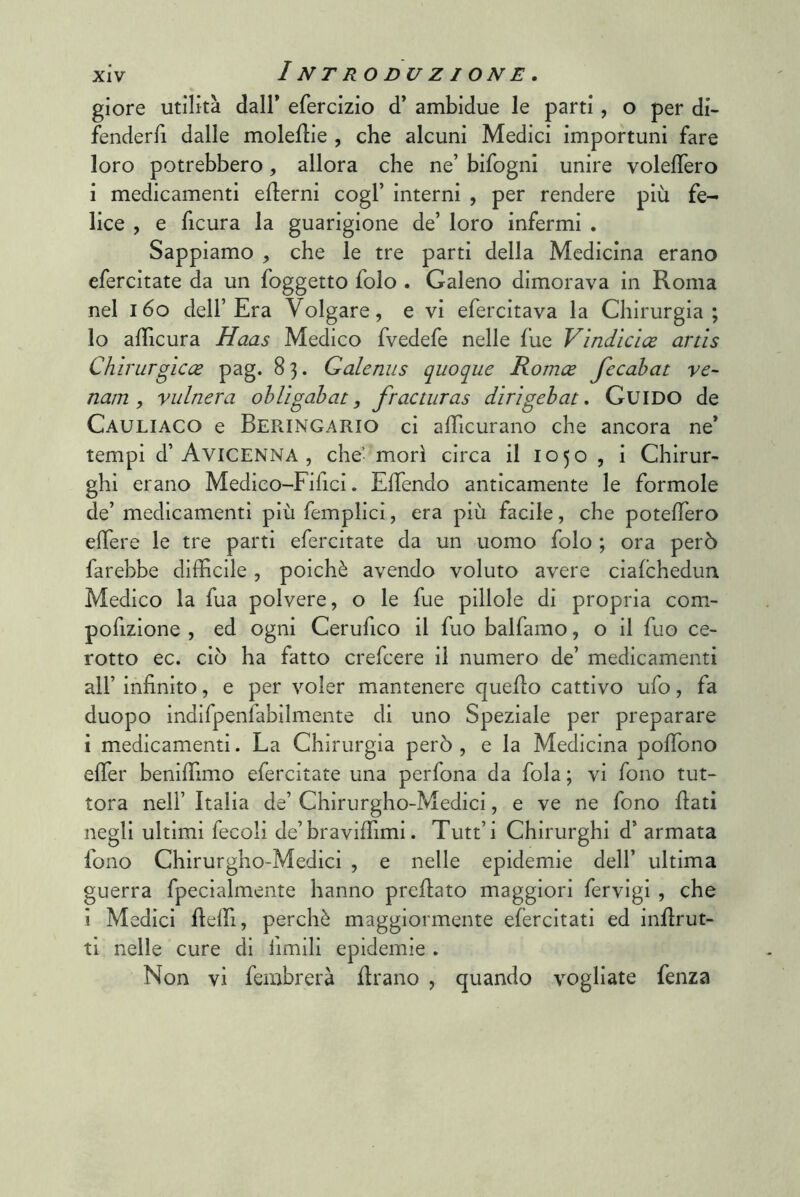 giore utilità dall* efercizio d’ ambidue le parti, o per di- fenderli dalle molellie , che alcuni Medici importuni fare loro potrebbero, allora che ne’ bifogni unire volelTero i medicamenti efterni cogl’ interni , per rendere più fe- lice , e ficura la guarigione de’ loro infermi . Sappiamo , che le tre parti della Medicina erano efercitate da un foggetto folo . Galeno dimorava in Roma nel i6o dell’Era Volgare, e vi efercitava la Chirurgia; lo adìcura Haas Medico fvedefe nelle fue Vindìcice artìs Chirurgìcce pag. 83. Qalenus quoque Romee fecahat ve- nam , vulnera obligahat, fracturas dirigehat. Guido de Cauliaco e Beringario ci alTicurano che ancora ne* tempi d’Avicenna , che’ morì circa il 1050 , i Chirur- ghi erano Medico-Fifici. ElTendo anticamente le formule de’ medicamenti più femplicì, era più facile, che potelTero elTere le tre parti efercitate da un uomo folo ; ora però farebbe difficile, poiché avendo voluto avere ciafchedun Medico la fua polvere, o le fue pillole di propria com- pofizione , ed ogni Cerufico il fuo balfamo, o il fuo ce- rotto ec. ciò ha fatto crefcere il numero de’ medicamenti all’ infinito, e per voler mantenere quello cattivo ufo, fa duopo indifpenfabilmente di uno Speziale per preparare i medicamenti. La Chirurgia però , e la Medicina poffiono effier benifiìmo efercitate una perfona da fola ; vi fono tut- tora nell’ Italia de’ Chirurgho-Medici, e ve ne fono fiati negli ultimi fecoli de’braviffiimi. Tutt’i Chirurghi d’ armata fono Chirurgho-Medici , e nelle epidemie dell’ ultima guerra fpecialmente hanno prefiato maggiori fervigi , che ì Medici fielfi, perchè maggiormente elèrcitati ed infirut- ti nelle cure di iimili epidemie . Non vi fembrerà firano , quando vogliate fenza