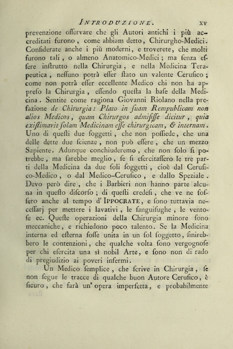 IN TR ODUZIONE, prevenzione olTervare che gli Autori antichi i più ac- creditati furono, come abbiani detto, Chirurgho-Medici. Confiderate anche i più moderni, e troverete, che molti furono tali , o almeno Anatomico-Medici ; ma fenza ef- fere inflrutto nella Chirurgia , e nella Medicina Tera- peutica , nelTuno potrà efler flato un valente Cerufico ; come non potrà elTer eccellente Medico chi non ha ap- prefo la Chirurgia , eflendo quella la bafe della Medi- cina . Sentite come ragiona Giovanni Riolano nella pre- fazione de Chirurgia: Plato in fuam Rempublicam non alios Medicos, quam Chirurgos admifijfe dicitur, quia exiflimav.it folam Medicinam ejfe chirurgicam, & internam. Uno di quelli due foggetti , che non pofliede, che una delle dette due fcienze , non può elTere , che un mezzo Sapiente, Adunque conchiuderemo , che non folo fi po- trebbe , ma farebbe meglio , fe fi efercitaffero le tre par- ti della Medicina da due foli foggetti , cioè dal Cerufi- co-Medico , o dal Medico-Cerufico , e dallo Speziale . Devo però dire , che i Barbieri non hanno parte alcu- na in quello difcorfo ; di quelli credefi, che ve ne fof- fero anche al tempo d’ Ippocrate , e fono tuttavia ne- ceffarj per mettere i lavativi , le fanguifughe , le vento- fe ec. Quelle operazioni della Chirurgia minore fono meccaniche, e richiedono poco talento. Se la Medicina interna ed eflerna folle unita in un fol foggetto, finireb- bero le contenzioni, che qualche volta fono vergognofe per chi efercita una sì nobil Arte, e fono non di rado di pregiudizio ai poveri infermi. Un Medico femplice , che fcrive in Chirurgia , fc non fegue le tracce di qualche buon Autore Cerufico-, è ficuro , che farà un'opera imperfetta, e probabilmente