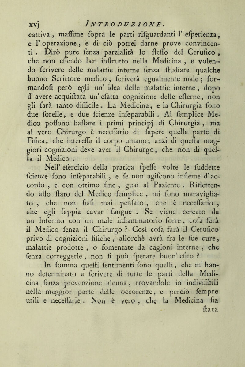 cattiva , maffime fopra le parti rifguardanti 1’ efperienza, e r operazione , ’e di ciò potrei darne prove convincen- ti . Dirò pure fenza parzialità lo fteffo del Cerufico , che non elTendo ben inflrutto nella Medicina , e volen- do fcrivere delle malattie interne fenza fludiare qualche buono Scrittore medico , fcriverà egualmente male ; for- mandofi però egli un’ idea delle malattie interne , dopo d’ avere acquiflata un’ efatta cognizione delle eflerne, non gli farà tanto difficile . La Medicina, e la Chirurgia fono due forelle, e due fcienze infeparabili . Al femplice Me- dico polTono ballare i primi principj di Chirurgia , ma al vero Chirurgo è neceffiario di fapere quella parte di Fifica, che interelfa il corpo umano; anzi di quella mag- giori cognizioni deve aver il Chirurgo, che non di quel- la il Medico . Nell’ efercizio della pratica fpeffie Volte le fuddette fcienze fono infeparabili , e fe non agifcono infieme d’ac- cordo , e con ottimo fine , guai al Paziente . Rifietten- do allo flato del Medico femplice , mi fono maraviglia- to , che non fiafi mai penfato , che è necefiario , che egli fappia cavar fangue . Se viene cercato da un Infermo con un male infiammatorio forte , cofa farà il Medico fenza il Chirurgo ? Così cofa farà il Cerufico privo di cognizioni fifiche , allorché avrà fra le fue cure, malattie prodotte , o fomentate da cagioni interne , che fenza correggerle , non fi può fperare buon’ efito ? In fomma quelli fentimenti fono quelli, che m’ han- no determinato a fcrivere di tutte le parti della Medi- cina fenza prevenzione alcuna, trovandole io indivlfibili nella maggior parte delle occorenze, e perciò fempre utili e neceffarie , Non è vero , che la Medicina fia fiata